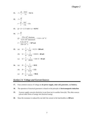 Chapter 2
11.
s3
C0.6
==
t
Q
I = 0.2 A
12.
t
Q
I =
t =
A5
C10
=
I
Q
= 2 s
13. Q = It = (1.5 A)(0.1 s) = 0.15 C
14. I =
t
Q
Q =
Celectrons/1025.6
electrons10574
18
15
×
×
= 9.18 × 10−2
C
I =
s10250
C1018.9
3
2
−
−
×
×
= 367 mA
15. (a) G =
Ω
=
5
11
R
= 0.2 S = 200 mS
(b) G =
Ω
=
25
11
R
= 0.04 S = 40 mS
(c) G =
Ω
=
100
11
R
= 0.01 S = 10 mS
16. (a) R =
S1.0
11
=
G
= 10 Ω
(b) R =
S5.0
11
=
G
= 2 Ω
(c) R =
S02.0
11
=
G
= 50 Ω
Section 2-4 Voltage and Current Sources
17. Four common sources of voltage are dc power supply, solar cell, generator, and battery.
18. The operation of electrical generators is based on the principle of electromagnetic induction.
19. A power supply converts electricity in one form (ac) to another form (dc). The other sources
convert other forms of energy into electrical energy.
20. Since the resistance is reduced by one half, the current in the load doubles to 200 mA.
7
 