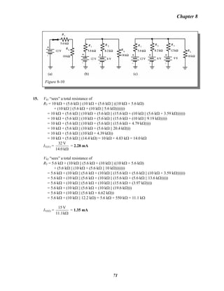 Chapter 8
Figure 8-10
15. VS1 “sees” a total resistance of
RT = 10 kΩ + (5.6 kΩ || (10 kΩ + (5.6 kΩ || ((10 kΩ + 5.6 kΩ)
+ (10 kΩ || (5.6 kΩ + (10 kΩ || 5.6 kΩ)))))))
= 10 kΩ + (5.6 kΩ || (10 kΩ + (5.6 kΩ || (15.6 kΩ + (10 kΩ || (5.6 kΩ + 3.59 kΩ))))))
= 10 kΩ + (5.6 kΩ || (10 kΩ + (5.6 kΩ || (15.6 kΩ + (10 kΩ || 9.19 kΩ)))))
= 10 kΩ + (5.6 kΩ || (10 kΩ + (5.6 kΩ || (15.6 kΩ + 4.79 kΩ))))
= 10 kΩ + (5.6 kΩ || (10 kΩ + (5.6 kΩ || 20.4 kΩ)))
= 10 kΩ + (5.6 kΩ || (10 kΩ + 4.39 kΩ))
= 10 kΩ + (5.6 kΩ || (14.4 kΩ) = 10 kΩ + 4.03 kΩ = 14.0 kΩ
IT(S1) =
Ωk14.0
V32
= 2.28 mA
VS2 “sees” a total resistance of
RT = 5.6 kΩ + (10 kΩ || (5.6 kΩ + (10 kΩ || ((10 kΩ + 5.6 kΩ)
+ (5.6 kΩ || (10 kΩ + (5.6 kΩ || 10 kΩ)))))))
= 5.6 kΩ + (10 kΩ || (5.6 kΩ + (10 kΩ || (15.6 kΩ + (5.6 kΩ || (10 kΩ + 3.59 kΩ))))))
= 5.6 kΩ + (10 kΩ || (5.6 kΩ + (10 kΩ || (15.6 kΩ + (5.6 kΩ || 13.6 kΩ)))))
= 5.6 kΩ + (10 kΩ || (5.6 kΩ + (10 kΩ || (15.6 kΩ + (3.97 kΩ))))
= 5.6 kΩ + (10 kΩ || (5.6 kΩ + (10 kΩ || (19.6 kΩ)))
= 5.6 kΩ + (10 kΩ || (5.6 kΩ + 6.62 kΩ))
= 5.6 kΩ + (10 kΩ || 12.2 kΩ) = 5.6 kΩ + 550 kΩ = 11.1 kΩ
IT(S2) =
Ωk11.1
V15
= 1.35 mA
71
 
