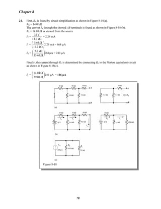 Chapter 8
24. First, RN is found by circuit simplification as shown in Figure 8-18(a).
RN = 14.0 kΩ
The current IN through the shorted AB terminals is found as shown in Figure 8-18 (b).
RT = 14.0 kΩ as viewed from the source
IT =
Ωk14.0
V32
= 2.29 mA
I1 = mA2.29
k2.19
k6.5
⎟
⎠
⎞
⎜
⎝
⎛
Ω
Ω
= 668 μA
IN = A668
k6.15
k6.5
μ⎟
⎠
⎞
⎜
⎝
⎛
Ω
Ω
= 240 μA
Finally, the current through RL is determined by connecting RL to the Norton equivalent circuit
as shown in Figure 8-18(c).
IL = A240
k0.29
k0.14
μ⎟
⎠
⎞
⎜
⎝
⎛
Ω
Ω
= 116 μA
Figure 8-18
78
 