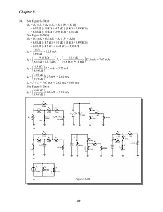 Chapter 8
26. See Figure 8-20(a):
RN = R2 || (R3 + R4 || (R5 + R6 || (R7 + R8 )))
= 6.8 kΩ || (10 kΩ + 4.7 kΩ || (1 kΩ + 6.89 kΩ))
= 6.8 kΩ || (10 kΩ + 2.95 kΩ) = 4.46 kΩ
See Figure 8-20(b):
RT = R2 || (R4 + R3 || (R5 + R6 || (R7 + R8)))
= 6.8 kΩ || (4.7 kΩ + 10 kΩ || (1 kΩ + 6.89 kΩ))
= 6.8 kΩ || (4.7 kΩ + 4.41 kΩ) = 3.89 kΩ
IT =
Ωk3.89
V48
= 12.3 mA
I2 = T
9.11 k 9.11 k
12.3 mA
6.8 k 9.11 k 6.8 k 9.11 k
I
Ω Ω⎛ ⎞ ⎛ ⎞
=⎜ ⎟ ⎜ ⎟
Ω + Ω Ω + Ω⎝ ⎠ ⎝ ⎠
= 7.07 mA
I4 = mA12.3
k9.15
k6.8
⎟
⎠
⎞
⎜
⎝
⎛
Ω
Ω
= 5.27 mA
I3 = mA5.27
k9.15
k7.89
⎟
⎠
⎞
⎜
⎝
⎛
Ω
Ω
= 2.62 mA
IN = I2 + I3 = 7.07 mA + 2.62 mA = 9.69 mA
See Figure 8-20(c):
I1 = mA9.69
k6.13
k4.46
⎟
⎠
⎞
⎜
⎝
⎛
Ω
Ω
= 3.18 mA
Figure 8-20
80
 