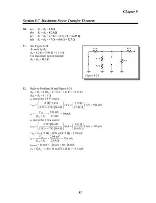 Chapter 8
Section 8-7 Maximum Power Transfer Theorem
30. (a) RL = RS = 12 Ω
(b) RL = RS = 8.2 kΩ
(c) RL = RS = 4.7 Ω + 1 Ω || 2 Ω = 6.37 Ω
(d) RL = RS = 47 Ω + 680 Ω = 727 Ω
31. See Figure 8-24.
Figure 8-24
As seen by RL:
RS = 8.2 Ω + 2.94 Ω = 11.1 Ω
For maximum power transfer:
RL = RS = 11.1 Ω
32. Refer to Problem 31 and Figure 8-24.
RL+ = RL + 0.1RL = 11.1 Ω + 1.11 Ω = 12.21 Ω
RTH = RS = 11.1 Ω
IL due to the 1.5 V source:
VTH = V1.5
49.12
7.79
V1.5
16.4154.7
16.415
⎟
⎠
⎞
⎜
⎝
⎛
Ω
Ω
=
⎟
⎟
⎠
⎞
⎜
⎜
⎝
⎛
ΩΩ+Ω
ΩΩ
= 936 mV
IL = TH
TH
936 mV
23.4L
V
R R +
=
+ Ω
= 40 mA
IL due to the 1 mA source:
I15Ω = mA1
65.18
3.65
mA1
16.47.415
16.47.4
⎟
⎠
⎞
⎜
⎝
⎛
Ω
Ω
=
⎟
⎟
⎠
⎞
⎜
⎜
⎝
⎛
ΩΩ+Ω
ΩΩ
= 196 μA
VTH = I15Ω(15 Ω) = (196 μA)(15 Ω) = 2.94 mV
IL = TH
TH
2.94 mV
23.4L
V
R R +
=
+ Ω
= 126 mA
IL(total) = 40 mA + 126 μA = 40.126 mA
PL = = (40.126 mA)+LL RI2 2
12.21 Ω = 19.7 mW
83
 