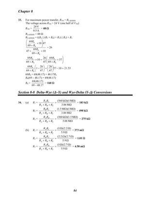 Chapter 8
33. For maximum power transfer, RTH = RLADDER
The voltage across RTH = 24 V (one half of VTH)
RTH =
A0.5
V24
= 48 Ω
RLADDER = 48 Ω
RLADDER = ((R4 || (R5 + R6) + R3) || R2) + R1
10
69
69
47
4710
69
69
4
4
4
4
+
+
+
⎟⎟
⎠
⎞
⎜⎜
⎝
⎛
+
+
R
R
R
R
= 26
⎟⎟
⎠
⎞
⎜⎜
⎝
⎛
+
+
=+
+
57
69
69
47
26
10
69
69
4
4
4
4
R
R
R
R
53.211057
47
26
47
26
1
69
69
4
4
=−⎟
⎠
⎞
⎜
⎝
⎛
=⎟
⎠
⎞
⎜
⎝
⎛
−
+ R
R
69R4 = 69(48.17) + 48.17R4
R4(69 − 48.17) = 69(48.17)
R4 =
17.4869
)17.48(69
−
= 160 Ω
Section 8-8 Delta-Wye (Δ−Y) and Wye-Delta (Y-Δ) Conversions
34. (a) R1 =
Ω
ΩΩ
=
++ M06.3
)M1)(k560(
CBA
CA
RRR
RR
= 183 kΩ
R2 =
Ω
ΩΩ
=
++ M06.3
)M1)(M5.1(
CBA
CB
RRR
RR
= 490 kΩ
R3 =
Ω
ΩΩ
=
++ M06.3
)M5.1)(k560(
CBA
BA
RRR
RR
= 275 kΩ
(b) R1 =
Ω
ΩΩ
=
++ 9.5
)2.2)(1(
CBA
CA
RRR
RR
= 373 mΩ
R2 =
Ω
ΩΩ
=
++ 9.5
)7.2)(2.2(
CBA
CB
RRR
RR
= 1.01 Ω
R3 =
Ω
ΩΩ
=
++ 9.5
)7.2)(1(
CBA
BA
RRR
RR
= 4.58 mΩ
84
 