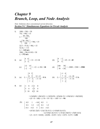 Chapter 9
Branch, Loop, and Node Analysis
Note: Solutions show conventional current direction.
Section 9-1 Simultaneous Equations in Circuit Analysis
1. 100I1 + 50I2 = 30
75I1 + 90I2 = 15
I1 =
100
5030 2I−
⎟
⎠
⎞
⎜
⎝
⎛ −
100
5030
75 2I
+ 90I2 = 15
22.5 − 37.5I2 + 90I2 = 15
52.5I2 = −7.5
I2 = −143 mA
100I1 + 50(−0.143) = 30
I1 = 372 mA
2. (a)
32
64
= 12 − 12 = 0 (b)
50
19 −
= 45 − 0 = 45
(c)
12
1512
−−
= −12 − (−30) = 18 (d)
2030
50100
−
= −2000 − 1500 = −3500
3. (a) I1 =
143
1212
37
21
36
24
−−
−
=
−
= 0 A (b) I2 =
143
286
37
21
67
41
−−
−−
=
−
−
= 2 A
4. (a)
10
4
0
2
5
1
0102
145
201 −
= (1)(4)(0) + (0)(1)(2) + (−2)(5)(10) − [(2)(4)(−2) + (10)(1)(1) + (0)(5)(0)]
= (0 + 0 − 100) − (−16 + 10 + 0) = −100 + 6 = −94
(b)
3.0
2.1
1
1.0
1.0
5.0
53.01.0
5.12.11.0
8.015.0
−−−−
−
= (0.5)(1.2)(5) + (1)(1.5)(−0.1) + (−0.8)(0.1)(−0.3)
− [(−0.8)(1.2)(−0.1) + (−0.3)(1.5)(0.5) + (5)(0.1)(1)]
= (3 − 0.15 + 0.024) − (0.096 − 0.255 + 0.5) = 2.874 − 0.371 = 2.50
87
 