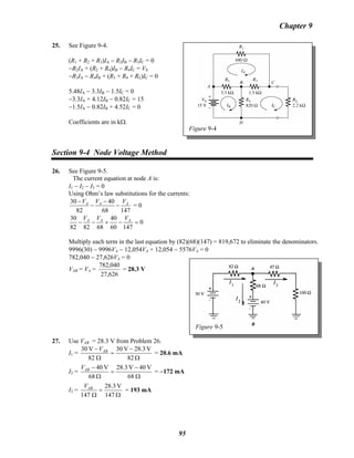 Chapter 9
25. See Figure 9-4.
Figure 9-4
(R1 + R2 + R3)IA − R2IB − RB
3IC = 0
−R2IA + (R2 + R4)IB − RB
4IC = VS
−R3IA − R4IB + (RB
3 + R4 + RL)IC = 0
5.48IA − 3.3IB − 1.5IB
C = 0
−3.3IA + 4.12IB − 0.82IB
C = 15
−1.5IA − 0.82IB + 4.52IB
C = 0
Coefficients are in kΩ.
Section 9-4 Node Voltage Method
26. See Figure 9-5.
The current equation at node A is:
I1 − I2 − I3 = 0
Using Ohm’s law substitutions for the currents:
14768
40
82
30 AAA VVV
−
−
−
−
= 0
0
14760
40
688282
30
=−+−− AAA VVV
Multiply each term in the last equation by (82)(68)(147) = 819,672 to eliminate the denominators.
9996(30) − 9996VA − 12,054VA + 12,054 − 5576VA = 0
782,040 − 27,626VA = 0
Figure 9-5
VAB = VA =
626,27
040,782
= 28.3 V
27. Use VAB = 28.3 V from Problem 26.
I1 =
Ω
−
=
Ω
−
82
V3.28V30
82
V30 ABV
= 20.6 mA
I2 =
Ω
−
=
Ω
−
68
V40V28.3
68
V40ABV
= −172 mA
I3 =
Ω
=
Ω 147
V28.3
147
ABV
= 193 mA
95
 