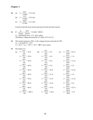 Chapter 3
10. (a) I =
Ωk3.3
V50
= 15.2 mA
(b) I =
Ωk3.9
V75
= 19.2 mA
(c) I =
Ωk4.7
V100
= 21.3 mA
Circuit (c) has the most current and circuit (a) has the least current.
11. R =
mA50
V10
mA30
S
=
V
= 0.2 kΩ = 200 Ω
VS = (200 Ω)(30 mA) = 6 V (new value)
The battery voltage decreased by 4 V (from 10 V to 6 V).
12. The current increase is 50%, so the voltage increase must also be 50%.
VINC = (0.5)(20 V) = 10 V
V2 = 20 V + VINC = 20 V + 10 V = 30 V (new value)
13. See Figure 3-4.
(a) I =
Ω1
V10
= 10 A (b) I =
Ω5
V10
= 2 A (c) I =
Ω20
V10
= 0.5 A
I =
Ω1
V20
= 20 A I =
Ω5
V20
= 4 A I =
Ω20
V20
= 1 A
I =
Ω1
V30
= 30 A I =
Ω5
V30
= 6 A I =
Ω20
V30
= 1.5 A
I =
Ω1
V40
= 40 A I =
Ω5
V40
= 8 A I =
Ω20
V40
= 2 A
I =
Ω1
V50
= 50 A I =
Ω5
V50
= 10 A I =
Ω20
V50
= 2.5 A
I =
Ω1
V60
= 60 A I =
Ω5
V60
= 12 A I =
Ω20
V60
= 3 A
I =
Ω1
V70
= 70 A I =
Ω5
V70
= 14 A I =
Ω20
V70
= 3.5 A
I =
Ω1
V80
= 80 A I =
Ω5
V80
= 16 A I =
Ω20
V80
= 4 A
I =
Ω1
V90
= 90 A I =
Ω5
V90
= 18 A I =
Ω20
V90
= 4.5 A
I =
Ω1
V100
= 100 A I =
Ω5
V100
= 20 A I =
Ω20
V100
= 5 A
16
 