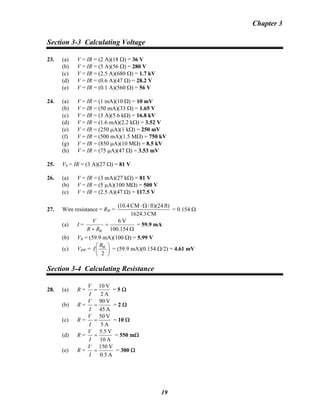 Chapter 3
Section 3-3 Calculating Voltage
23. (a) V = IR = (2 A)(18 Ω) = 36 V
(b) V = IR = (5 A)(56 Ω) = 280 V
(c) V = IR = (2.5 A)(680 Ω) = 1.7 kV
(d) V = IR = (0.6 A)(47 Ω) = 28.2 V
(e) V = IR = (0.1 A)(560 Ω) = 56 V
24. (a) V = IR = (1 mA)(10 Ω) = 10 mV
(b) V = IR = (50 mA)(33 Ω) = 1.65 V
(c) V = IR = (3 A)(5.6 kΩ) = 16.8 kV
(d) V = IR = (1.6 mA)(2.2 kΩ) = 3.52 V
(e) V = IR = (250 μA)(1 kΩ) = 250 mV
(f) V = IR = (500 mA)(1.5 MΩ) = 750 kV
(g) V = IR = (850 μA)(10 MΩ) = 8.5 kV
(h) V = IR = (75 μA)(47 Ω) = 3.53 mV
25. VS = IR = (3 A)(27 Ω) = 81 V
26. (a) V = IR = (3 mA)(27 kΩ) = 81 V
(b) V = IR = (5 μA)(100 MΩ) = 500 V
(c) V = IR = (2.5 A)(47 Ω) = 117.5 V
27. Wire resistance = RW =
CM1624.3
ft)ft)(24/CM4.10( Ω⋅
= 0.154 Ω
(a) I =
Ω
=
+ 100.154
V6
WRR
V
= 59.9 mA
(b) VR = (59.9 mA)(100 Ω) = 5.99 V
(c) VRW = ⎟
⎠
⎞
⎜
⎝
⎛
2
WR
I = (59.9 mA)(0.154 Ω/2) = 4.61 mV
Section 3-4 Calculating Resistance
28. (a) R =
A2
V10
=
I
V
= 5 Ω
(b) R =
A45
V90
=
I
V
= 2 Ω
(c) R =
A5
V50
=
I
V
= 10 Ω
(d) R =
A10
V5.5
=
I
V
= 550 mΩ
(e) R =
A0.5
V150
=
I
V
= 300 Ω
19
 