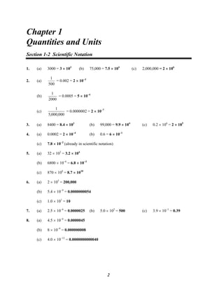 Chapter 1
Chapter 1
Quantities and Units
Section 1-2 Scientific Notation
1. (a) 3000 = 3 × 103
(b) 75,000 = 7.5 × 104
(c) 2,000,000 = 2 × 106
2. (a)
500
1
= 0.002 = 2 × 10−3
(b)
2000
1
= 0.0005 = 5 × 10−4
(c)
000,000,5
1
= 0.0000002 = 2 × 10−7
3. (a) 8400 = 8.4 × 103
(b) 99,000 = 9.9 × 104
(c) 0.2 × 106
= 2 × 105
4. (a) 0.0002 = 2 × 10−4
(b) 0.6 = 6 × 10−1
(c) 7.8 × 10−2
(already in scientific notation)
5. (a) 32 × 103
= 3.2 × 104
(b) 6800 × 10−6
= 6.8 × 10−3
(c) 870 × 108
= 8.7 × 1010
6. (a) 2 × 105
= 200,000
(b) 5.4 × 10−9
= 0.0000000054
(c) 1.0 × 101
= 10
7. (a) 2.5 × 10−6
= 0.0000025 (b) 5.0 × 102
= 500 (c) 3.9 × 10−1
= 0.39
8. (a) 4.5 × 10−6
= 0.0000045
(b) 8 × 10−9
= 0.000000008
(c) 4.0 × 10−12
= 0.0000000000040
2
 