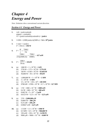 Chapter 4
Energy and Power
Note: Solutions show conventional current direction.
Section 4-1 Energy and Power
1. volt = joule/coulomb
ampere = coulomb/s
VI = (joule/coulomb)(coulomb/s) = joule/s
2. 1 kWh = (1000 joules/s)(3600 s) = 3.6 × 106
joules
3. 1 watt = 1 joule/s
P = 350 J/s = 350 W
4. P =
h5
J7500
=
t
W
s18000
J7500
s/h)h)(3600(5
J7500
= = 417 mW
5. P =
ms50
J1000
= 20 kW
6. (a) 1000 W = 1 × 103
W = 1 kW
(b) 3750 W = 3.75 × 103
W = 3.75 kW
(c) 160 W = 0.160 × 103
W = 0.160 kW
(d) 50,000 W = 50 × 103
W = 50 kW
7. (a) 1,000,000 W = 1 × 106
W = 1 MW
(b) 3 × 106
W = 3 MW
(c) 15 × 107
W = 150 × 106
= 150 MW
(d) 8700 kW = 8700 × 103
W = 8.7 × 106
W = 8.7 MW
8. (a) 1 W = 1000 × 10−3
W = 1000 mW
(b) 0.4 W = 400 × 10−3
W = 400 mW
(c) 0.002 W = 2 × 10−3
= 2 mW
(d) 0.0125 W = 12.5 × 10−3
W = 12.5 mW
9. (a) 2 W = 2,000,000 μW
(b) 0.0005 W = 500 μW
(c) 0.25 mW = 250 μW
(d) 0.00667 mW = 6.67 μW
10. (a) 1.5 kW = 1.5 × 103
W = 1500 W
(b) 0.5 MW = 0.5 × 106
W = 500,000 W
(c) 350 mW = 350 × 10−3
W = 0.350 W
(d) 9000 μW = 9000 × 10−6
W = 0.009 W
22
 