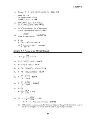 Chapter 4
11. Energy = W = Pt = (100 mW)(24 h)(3600 s/h) = 8.64 × 103
J
12. 300 W = 0.3 kW
(30 days)(24 h/day) = 720 h
(0.3 kW)(720 h) = 216 kWh
13. 1500 kWh/31 days = 48.39 kWh/day
(48.39 kWh/day)/24 h) = 2.02 kW/day
14. 5 × 106
watt-minutes = 5 × 103
kWminutes
(5 × 103
kWmin)(1 h/60 min) = 83.3 kWh
15.
s/h)0W/kW)(360(1000
Ws6700
= 0.00186 kWh
16. W = Pt
P = I2
R = (5 A)2
(47 Ω) = 1175 W
t =
W1175
J25
=
P
W
= 0.0213 s = 21.3 ms
Section 4-2 Power in an Electric Circuit
17. RL =
A2
V75
=
I
V
= 37.5 Ω
18. P = VI = (5.5 V)(3 mA) = 16.5 mW
19. P = VI = (120 V)(3 A) = 360 W
20. P = I2
R = (500 mA)2
(4.7 kΩ) = 1.175 kW
21. P = I2
R = (100 μA)2
(10 kΩ) = 100 μW
22. P =
Ω
=
680
V)60( 22
R
V
= 5.29 W
23. P =
Ω
=
56
V)5.1( 22
R
V
= 40.2 mW
24. P = I2
R
R = 22
A)(2
W100
=
I
P
= 25 Ω
25. (a) P =
Ω
=
10
V)12( 22
R
V
= 14.4 W
W = Pt = (14.4 W)(2 min)(1/60 h/min) = 0.48 Wh
(b) If the resistor is disconnected after 1 minute, the power during the first minute is equal to
the power during the two minute interval. Only energy changes with time.
23
 