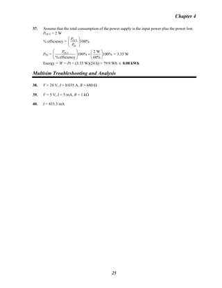 Chapter 4
37. Assume that the total consumption of the power supply is the input power plus the power lost.
POUT = 2 W
% efficiency = OUT
IN
100%
P
P
⎛ ⎞
⎜ ⎟
⎝ ⎠
PIN = OUT 2 W
100% 100%
% efficiency 60%
P⎛ ⎞ ⎛ ⎞
=⎜ ⎟ ⎜ ⎟
⎝ ⎠⎝ ⎠
= 3.33 W
Energy = W = Pt = (3.33 W)(24 h) = 79.9 Wh ≅ 0.08 kWh
Multisim Troubleshooting and Analysis
38. V = 24 V, I = 0.035 A, R = 680 Ω
39. V = 5 V, I = 5 mA, R = 1 kΩ
40. I = 833.3 mA
25
 