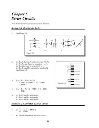Chapter 5
Series Circuits
Note: Solutions show conventional current direction.
Section 5-1 Resistors in Series
1. See Figure 5-1.
Figure 5-1
2. R1, R2, R3, R4, and R9 are in series (pin 5 to 6).
Figure 5-2
R7, R13, R14 and R16 are in series (pin 1 to 8).
R6, R8, and R12 are in series (pin 2 to 3).
R5, R10, R11, and R15 are in series (pin 4 to 7).
See Figure 5-2.
3. R1-8 = R13 + R7 + R14 + R16
= 68 kΩ + 33 kΩ + 47 kΩ + 22 kΩ
= 170 kΩ
4. R2-3 = R12 + R8 + R6 = 10 Ω + 18 Ω + 22 Ω
= 50 Ω
5. R1, R7, R8, and R10 are in series.
R2, R4, R6, and R11 are in series.
R3, R5, R9, and R12 are in series.
Section 5-2 Current in a Series Circuit
6. I =
T
12 V
120
V
R
=
Ω
= 100 mA
7. I = 5 mA at all points in the series circuit.
26
 