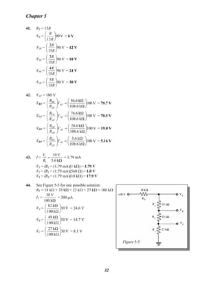 Chapter 5
41. RT = 15R
VR = V90
15
⎟
⎠
⎞
⎜
⎝
⎛
R
R
= 6 V
V2R = V90
15
2
⎟
⎠
⎞
⎜
⎝
⎛
R
R
= 12 V
V3R = V90
15
3
⎟
⎠
⎞
⎜
⎝
⎛
R
R
= 18 V
V4R = V90
15
4
⎟
⎠
⎞
⎜
⎝
⎛
R
R
= 24 V
V5R = V90
15
5
⎟
⎠
⎞
⎜
⎝
⎛
R
R
= 30 V
42. VAF = 100 V
VBF = V100
k6.108
k6.86
⎟
⎠
⎞
⎜
⎝
⎛
Ω
Ω
=⎟⎟
⎠
⎞
⎜⎜
⎝
⎛
AF
AF
BF
V
R
R
= 79.7 V
VCF = V100
k6.108
k6.76
⎟
⎠
⎞
⎜
⎝
⎛
Ω
Ω
=⎟⎟
⎠
⎞
⎜⎜
⎝
⎛
AF
AF
CF
V
R
R
= 70.5 V
VDF = V100
k6.108
k6.20
⎟
⎠
⎞
⎜
⎝
⎛
Ω
Ω
=⎟⎟
⎠
⎞
⎜⎜
⎝
⎛
AF
AF
DF
V
R
R
= 19.0 V
VEF = V100
k6.108
k6.5
⎟
⎠
⎞
⎜
⎝
⎛
Ω
Ω
=⎟⎟
⎠
⎞
⎜⎜
⎝
⎛
AF
AF
EF
V
R
R
= 5.16 V
43. I =
Ω
=
k5.6
V10
1
1
R
V
= 1.79 mA
V2 = IR2 = (1.79 mA)(1 kΩ) = 1.79 V
V3 = IR3 = (1.79 mA)(560 Ω) = 1.0 V
V4 = IR4 = (1.79 mA)(10 kΩ) = 17.9 V
44. See Figure 5-5 for one possible solution:
Figure 5-5
RT = 18 kΩ + 33 kΩ + 22 kΩ + 27 kΩ = 100 kΩ
IT =
Ωk100
V30
= 300 μA
VA = V30
k100
k82
⎟
⎠
⎞
⎜
⎝
⎛
Ω
Ω
= 24.6 V
VB =B V30
k100
k49
⎟
⎠
⎞
⎜
⎝
⎛
Ω
Ω
= 14.7 V
VC = V30
k100
k27
⎟
⎠
⎞
⎜
⎝
⎛
Ω
Ω
= 8.1 V
32
 