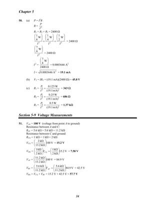 Chapter 5
50. (a) P = I2
R
R = 2
I
P
R1 + R2 + R3 = 2400 Ω
222
W
2
1
W
4
1
W
8
1
III
⎟
⎠
⎞
⎜
⎝
⎛
+
⎟
⎠
⎞
⎜
⎝
⎛
+
⎟
⎠
⎞
⎜
⎝
⎛
= 2400 Ω
2
W
8
7
I
⎟
⎠
⎞
⎜
⎝
⎛
= 2400 Ω
I 2
=
Ω
⎟
⎠
⎞
⎜
⎝
⎛
2400
W
8
7
= 0.0003646 A2
I = 2
A0003646.0 = 19.1 mA
(b) VT = IRT = (19.1 mA)(2400 Ω) = 45.8 V
(c) R1 = 22
1
mA)(19.1
W0.125
=
I
P
= 343 Ω
R2 = 22
2
mA)(19.1
W0.25
=
I
P
= 686 Ω
R3 = 22
3
mA)(19.1
W5.0
=
I
P
= 1.37 kΩ
Section 5-9 Voltage Measurements
51. VAG = 100 V (voltage from point A to ground)
Resistance between A and C:
RAC = 5.6 kΩ + 5.6 kΩ = 11.2 kΩ
Resistance between C and ground:
RCG = 1 kΩ + 1 kΩ = 2 kΩ
VCG = V100
k2.13
k2
⎟
⎠
⎞
⎜
⎝
⎛
Ω
Ω
= 15.2 V
VDG = V15.2
k2
k1
k2
k1
⎟
⎠
⎞
⎜
⎝
⎛
Ω
Ω
=⎟
⎠
⎞
⎜
⎝
⎛
Ω
Ω
CGV = 7.58 V
VAC = V100
k2.13
k2.11
⎟
⎠
⎞
⎜
⎝
⎛
Ω
Ω
= 84.9 V
VBC = V84.9
k2.11
k6.5
k2.11
k6.5
⎟
⎠
⎞
⎜
⎝
⎛
Ω
Ω
=⎟
⎠
⎞
⎜
⎝
⎛
Ω
Ω
ACV = 42.5 V
VBG = VCG + VBC = 15.2 V + 42.5 V = 57.7 V
34
 