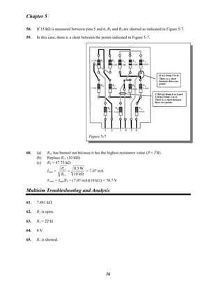 Chapter 5
58. If 15 kΩ is measured between pins 5 and 6, R3 and R5 are shorted as indicated in Figure 5-7.
59. In this case, there is a short between the points indicated in Figure 5-7.
Figure 5-7
60. (a) R11 has burned out because it has the highest resistance value (P = I2
R).
(b) Replace R11 (10 kΩ).
(c) RT = 47.73 kΩ
Imax =
Ω
=
k10
W5.0
11
11
R
P
= 7.07 mA
Vmax = ImaxRT = (7.07 mA)(10 kΩ) = 70.7 V
Multisim Troubleshooting and Analysis
61. 7.481 kΩ
62. R2 is open.
63. R3 = 22 Ω
64. 6 V
65. R1 is shorted.
36
 