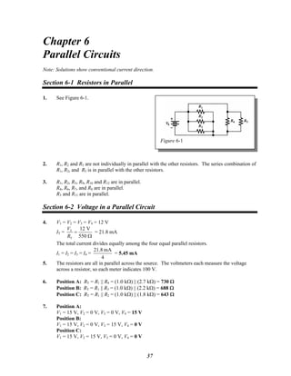 Chapter 6
Parallel Circuits
Note: Solutions show conventional current direction.
Section 6-1 Resistors in Parallel
1. See Figure 6-1.
Figure 6-1
2. R1, R2 and R5 are not individually in parallel with the other resistors. The series combination of
R1, R2, and R5 is in parallel with the other resistors.
3. R1, R2, R5, R9, R10 and R12 are in parallel.
R4, R6, R7, and R8 are in parallel.
R3 and R11 are in parallel.
Section 6-2 Voltage in a Parallel Circuit
4. V1 = V2 = V3 = V4 = 12 V
IT = T
T
12 V
550
V
R
=
Ω
= 21.8 mA
The total current divides equally among the four equal parallel resistors.
I1 = I2 = I3 = I4 =
4
mA21.8
= 5.45 mA
5. The resistors are all in parallel across the source. The voltmeters each measure the voltage
across a resistor, so each meter indicates 100 V.
6. Position A: RT = R1 || R4 = (1.0 kΩ) || (2.7 kΩ) = 730 Ω
Position B: RT = R1 || R3 = (1.0 kΩ) || (2.2 kΩ) = 688 Ω
Position C: RT = R1 || R2 = (1.0 kΩ) || (1.8 kΩ) = 643 Ω
7. Position A:
V1 = 15 V, V2 = 0 V, V3 = 0 V, V4 = 15 V
Position B:
V1 = 15 V, V2 = 0 V, V3 = 15 V, V4 = 0 V
Position C:
V1 = 15 V, V2 = 15 V, V3 = 0 V, V4 = 0 V
37
 