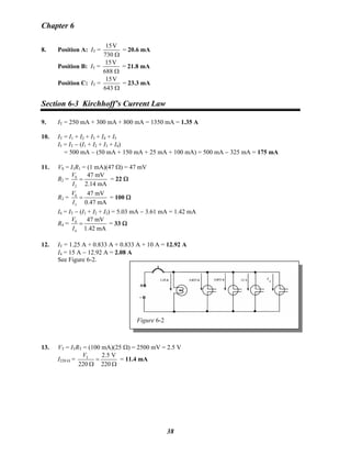 Chapter 6
8. Position A: IT =
15V
730 Ω
= 20.6 mA
Position B: IT =
15V
688 Ω
= 21.8 mA
Position C: IT =
15V
643 Ω
= 23.3 mA
Section 6-3 Kirchhoff’s Current Law
9. IT = 250 mA + 300 mA + 800 mA = 1350 mA = 1.35 A
10. IT = I1 + I2 + I3 + I4 + I5
I5 = IT − (I1 + I2 + I3 + I4)
= 500 mA − (50 mA + 150 mA + 25 mA + 100 mA) = 500 mA − 325 mA = 175 mA
11. VS = I1R1 = (1 mA)(47 Ω) = 47 mV
R2 = S
2
47 mV
2.14 mA
V
I
= = 22 Ω
R3 = S
3
47 mV
0.47 mA
V
I
= = 100 Ω
I4 = IT − (I1 + I2 + I3) = 5.03 mA − 3.61 mA = 1.42 mA
R4 = S
4
47 mV
1.42 mA
V
I
= = 33 Ω
12. IT = 1.25 A + 0.833 A + 0.833 A + 10 A = 12.92 A
I4 = 15 A − 12.92 A = 2.08 A
See Figure 6-2.
Figure 6-2
13. VT = ITRT = (100 mA)(25 Ω) = 2500 mV = 2.5 V
I220 Ω = T 2.5 V
220 220
V
=
Ω Ω
= 11.4 mA
38
 