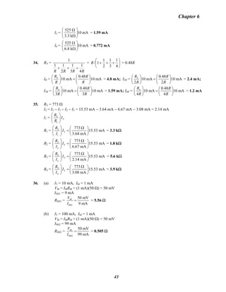 Chapter 6
I3 = mA10
k3.3
525
⎟⎟
⎠
⎞
⎜⎜
⎝
⎛
Ω
Ω
= 1.59 mA
I4 = mA10
k8.6
525
⎟⎟
⎠
⎞
⎜⎜
⎝
⎛
Ω
Ω
= 0.772 mA
34. RT =
RRRR 4
1
3
1
2
11
1
+++
= ⎟
⎠
⎞
⎜
⎝
⎛
+++
4
1
3
1
2
1
1/R = 0.48R
IR = T 0 48
10 mA 10 mA
R . R
R R
⎛ ⎞ ⎛ ⎞
= ⎜ ⎟⎜ ⎟
⎝ ⎠⎝ ⎠
= 4.8 mA; I2R = T 0 48
10 mA 10 mA
2 2
R . R
R R
⎛ ⎞ ⎛ ⎞
= ⎜ ⎟⎜ ⎟
⎝ ⎠⎝ ⎠
= 2.4 mA;
I3R = T 0 48
10 mA 10 mA
3 3
R . R
R R
⎛ ⎞ ⎛ ⎞
= ⎜ ⎟⎜ ⎟
⎝ ⎠⎝ ⎠
= 1.59 mA; I4R = T 0 48
10 mA 10 mA
4 4
R . R
R R
⎛ ⎞ ⎛ ⎞
= ⎜ ⎟⎜ ⎟
⎝ ⎠⎝ ⎠
= 1.2 mA
35. RT = 773 Ω
I3 = IT − I1 − I2 − I3 = 15.53 mA − 3.64 mA − 6.67 mA − 3.08 mA = 2.14 mA
I1 = T
T
1
R
I
R
⎛ ⎞
⎜ ⎟
⎝ ⎠
R1 = T
T
1
773
15.53 mA
3.64 mA
R
I
I
⎛ ⎞ Ω⎛ ⎞
=⎜ ⎟ ⎜ ⎟
⎝ ⎠⎝ ⎠
= 3.3 kΩ
R2 = T
T
2
773
15.53 mA
6.67 mA
R
I
I
⎛ ⎞ Ω⎛ ⎞
=⎜ ⎟ ⎜ ⎟
⎝ ⎠⎝ ⎠
= 1.8 kΩ
R3 = T
T
3
773
15.53 mA
2.14 mA
R
I
I
⎛ ⎞ Ω⎛ ⎞
=⎜ ⎟ ⎜ ⎟
⎝ ⎠⎝ ⎠
= 5.6 kΩ
R4 = T
T
4
773
15.53 mA
3.08 mA
R
I
I
⎛ ⎞ Ω⎛ ⎞
=⎜ ⎟ ⎜ ⎟
⎝ ⎠⎝ ⎠
= 3.9 kΩ
36. (a) IT = 10 mA, IM = 1 mA
VM = IMRM = (1 mA)(50 Ω) = 50 mV
ISH1 = 9 mA
RSH1 = M
SH1
50 mV
9 mA
V
I
= = 5.56 Ω
(b) IT = 100 mA, IM = 1 mA
VM = IMRM = (1 mA)(50 Ω) = 50 mV
ISH2 = 99 mA
RSH2 = M
SH2
50 mV
99 mA
V
I
= = 0.505 Ω
43
 