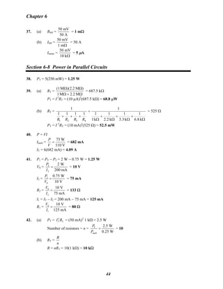 Chapter 6
37. (a) RSH =
50 mV
50 A
= 1 mΩ
(b) ISH =
50 mV
1 mΩ
= 50 A
Imeter =
50 mV
10 kΩ
= 5 μA
Section 6-8 Power in Parallel Circuits
38. PT = 5(250 mW) = 1.25 W
39. (a) RT =
Ω+Ω
ΩΩ
M2.2M1
)M2.2)(M(1
= 687.5 kΩ
PT = I 2
RT = (10 μA)2
(687.5 kΩ) = 68.8 μW
(b) RT =
Ω
+
Ω
+
Ω
+
Ω
=
+++
k8.6
1
k3.3
1
k2.2
1
k1
1
1
1111
1
4321 RRRR
= 525 Ω
PT = I 2
RT = (10 mA)2
(525 Ω) = 52.5 mW
40. P = VI
Ieach =
V110
W75
=
V
P
= 682 mA
IT = 6(682 mA) = 4.09 A
41. P1 = PT − P2 = 2 W − 0.75 W = 1.25 W
VS = T
T
2 W
200 mA
P
I
= = 10 V
I2 = 2
S
0.75 W
10 V
P
V
= = 75 mA
R2 = S
2
10 V
75 mA
V
I
= = 133 Ω
I1 = IT − I2 = 200 mA − 75 mA = 125 mA
R1 = S
1
10 V
125 mA
V
I
= = 80 Ω
42. (a) PT = = (50 mA)2
T TI R 2
1 kΩ = 2.5 W
Number of resistors = n = T
each
2.5 W
0.25 W
P
P
= = 10
(b) RT =
n
R
R = nRT = 10(1 kΩ) = 10 kΩ
44
 