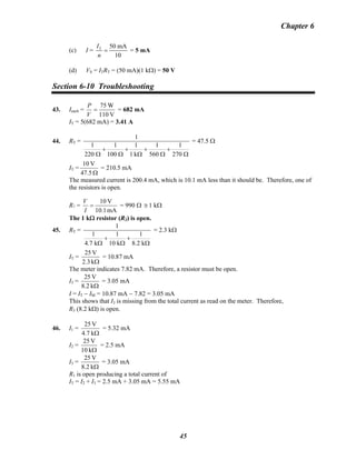 Chapter 6
(c) I = T 50 mA
10
I
n
= = 5 mA
(d) VS = ITRT = (50 mA)(1 kΩ) = 50 V
Section 6-10 Troubleshooting
43. Ieach =
V110
W75
=
V
P
= 682 mA
IT = 5(682 mA) = 3.41 A
44. RT =
Ω
+
Ω
+
Ω
+
Ω
+
Ω 270
1
560
1
k1
1
100
1
220
1
1
= 47.5 Ω
IT =
Ω47.5
V10
= 210.5 mA
The measured current is 200.4 mA, which is 10.1 mA less than it should be. Therefore, one of
the resistors is open.
R? =
mA10.1
V10
=
I
V
= 990 Ω ≅ 1 kΩ
The 1 kΩ resistor (R3) is open.
45. RT =
Ω
+
Ω
+
Ω k2.8
1
k10
1
k7.4
1
1
= 2.3 kΩ
IT =
Ωk2.3
V25
= 10.87 mA
The meter indicates 7.82 mA. Therefore, a resistor must be open.
I3 =
Ωk8.2
V25
= 3.05 mA
I = IT − IM = 10.87 mA − 7.82 = 3.05 mA
This shows that I3 is missing from the total current as read on the meter. Therefore,
R3 (8.2 kΩ) is open.
46. I1 =
Ωk4.7
V25
= 5.32 mA
I2 =
Ωk10
V25
= 2.5 mA
I3 =
Ωk8.2
V25
= 3.05 mA
R1 is open producing a total current of
IT = I2 + I3 = 2.5 mA + 3.05 mA = 5.55 mA
45
 
