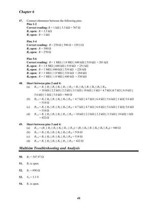 Chapter 6
47. Connect ohmmeter between the following pins:
Pins 1-2
Correct reading: R = 1 kΩ || 3.3 kΩ = 767 Ω
R1 open: R = 3.3 kΩ
R2 open: R = 1 kΩ
Pins 3-4
Correct reading: R = 270 Ω || 390 Ω = 159.5 Ω
R3 open: R = 390 Ω
R4 open: R = 270 Ω
Pins 5-6
Correct reading: R = 1 MΩ || 1.8 MΩ || 680 kΩ || 510 kΩ = 201 kΩ
R5 open: R = 1.8 MΩ || 680 kΩ || 510 kΩ = 251 kΩ
R6 open: R = 1 MΩ || 680 kΩ || 510 kΩ = 226 kΩ
R7 open: R = 1 MΩ || 1.8 MΩ || 510 kΩ = 284 kΩ
R8 open: R = 1 MΩ || 1.8 MΩ || 680 kΩ = 330 kΩ
48. Short between pins 2 and 4:
(a) R1-2 = R1 || R2 || R3 || R4 || R11 || R12 + R5 || R6 || R7 || R8 || R9 || R10
= 10 kΩ || 2.2 kΩ || 2.2 kΩ || 3.3 kΩ || 18 kΩ || 1 kΩ + 4.7 kΩ ||4.7 kΩ || 6.8 kΩ ||
5.6 kΩ || 1 kΩ || 5.6 kΩ = 940 Ω
(b) R2-3 = R5 || R6 || R7 || R8 || R9 || R10 = 4.7 kΩ || 4.7 kΩ || 6.8 kΩ || 5.6 kΩ || 1 kΩ|| 5.6 kΩ
= 518 Ω
(c) R3-4 = R5 || R6 || R7 || R8 || R9 || R10 = 4.7 kΩ || 4.7 kΩ || 6.8 kΩ || 5.6 kΩ || 1 kΩ|| 5.6 kΩ
= 518 Ω
(d) R1-4 = R1 || R2 || R3 || R4 || R11 || R12 = 10 kΩ || 2.2 kΩ || 2.2 kΩ || 3.3 kΩ || 18 kΩ|| 1 kΩ
= 422 Ω
49. Short between pins 3 and 4:
(a) R1-2 = (R1 || R2 || R3 || R4 || R11 || R12) + (R5 || R6 || R7 || R8 || R9 || R10) = 940 Ω
(b) R2-3 = R5 || R6 || R7 || R8 || R9 || R10 = 518 Ω
(c) R2-4 = R5 || R6 || R7 || R8 || R9 || R10 = 518 Ω
(d) R1-4 = R1 || R2 || R3 || R4 || R11 || R12 = 422 Ω
Multisim Troubleshooting and Analysis
50. RT = 547.97 Ω
51. R2 is open.
52. R1 = 890 Ω
53. VS = 3.3 V
54. R1 is open.
46
 