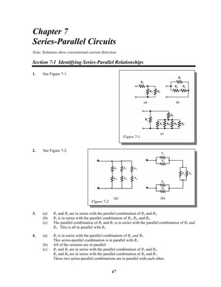 Chapter 7
Series-Parallel Circuits
Note: Solutions show conventional current direction.
Section 7-1 Identifying Series-Parallel Relationships
Figure 7-1
1. See Figure 7-1.
2. See Figure 7-2.
Figure 7-2
3. (a) R1 and R4 are in series with the parallel combination of R2 and R3.
(b) R1 is in series with the parallel combination of R2, R3, and R4.
(c) The parallel combination of R2 and R3 is in series with the parallel combination of R4 and
R5. This is all in parallel with R1.
4. (a) R2 is in series with the parallel combination of R3 and R4.
This series-parallel combination is in parallel with R1.
(b) All of the resistors are in parallel.
(c) R1 and R2 are in series with the parallel combination of R3 and R4.
R5 and R8 are in series with the parallel combination of R6 and R7.
These two series-parallel combinations are in parallel with each other.
47
 