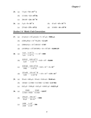 Chapter 1
25. (a) 7.5 pA = 7.5 × 10−12
A
(b) 3.3 GHz = 3.3 × 109
Hz
(c) 280 nW = 2.8 × 10−7
W
26. (a) 5 μA = 5 × 10−6
A (b) 43 mV = 43 × 10−3
V
(c) 275 kΩ = 275 × 103
Ω (d) 10 MW = 10 × 106
W
Section 1-4 Metric Unit Conversions
27. (a) (5 mA) (1 × 103
μA/mA) = 5 × 103
μA = 5000 μA
(b) (3200 μW)(1 × 10−3
W/μW) = 3.2 mW
(c) (5000 kV)(1 × 10−3
) MV/kV = 5 MV
(d) (10 MW)(1 × 103
kW/MW) = 10 × 103
kW = 10,000 kW
28. (a)
A101
A101
A1
mA1
6
3
−
−
×
×
=
μ
= 1 × 103
= 1000
(b)
V101
V1005.0
mV1
kV05.0
3
3
−
×
×
= = 0.05 × 106
= 50,000
(c)
Ω×
Ω×
=
Ω
Ω
6
3
101
1002.0
M1
k02.0
= 0.02 × 10−3
= 2 × 10−5
(d)
W101
W10155
kW1
mW155
3
3
×
×
=
−
= 155 × 10−6
= 1.55 × 10−4
29. (a) 50 mA + 680 μA = 50 mA + 0.68 mA = 50.68 mA
(b) 120 kΩ + 2.2 MΩ = 0.12 MΩ + 2.2 MΩ = 2.32 MΩ
(c) 0.02 μF + 3300 pF = 0.02 μF + 0.0033 μF = 0.0233 μF
30. (a)
Ω
Ω
=
Ω+Ω
Ω
k2.12
k10
k10k2.2
k10
= 0.8197
(b) 6
3
1050
10250
V50
mV250
−
−
×
×
=
μ
= 5000
(c) 3
6
102
101
kW2
MW1
×
×
= = 500
5
 