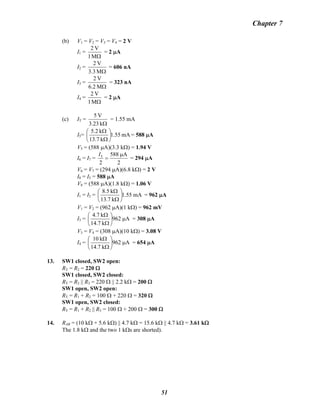 Chapter 7
(b) V1 = V2 = V3 = V4 = 2 V
I1 =
ΩM1
V2
= 2 μA
I2 =
ΩM3.3
V2
= 606 nA
I3 =
ΩM6.2
V2
= 323 nA
I4 =
ΩM1
V2
= 2 μA
(c) IT =
Ωk23.3
V5
= 1.55 mA
I5= mA55.1
k13.7
k5.2
⎟
⎠
⎞
⎜
⎝
⎛
Ω
Ω
= 588 μA
V5 = (588 μA)(3.3 kΩ) = 1.94 V
I6 = I7 =
2
μ
=
A588
2
5I
= 294 μA
V6 = V7 = (294 μA)(6.8 kΩ) = 2 V
I8 = I5 = 588 μA
V8 = (588 μA)(1.8 kΩ) = 1.06 V
I1 = I2 = mA55.1
k13.7
k8.5
⎟
⎠
⎞
⎜
⎝
⎛
Ω
Ω
= 962 μA
V1 = V2 = (962 μA)(1 kΩ) = 962 mV
I3 = A962
k7.14
k4.7
μ⎟
⎠
⎞
⎜
⎝
⎛
Ω
Ω
= 308 μA
V3 = V4 = (308 μA)(10 kΩ) = 3.08 V
I4 = A962
k7.14
k10
μ⎟
⎠
⎞
⎜
⎝
⎛
Ω
Ω
= 654 μA
13. SW1 closed, SW2 open:
RT = R2 = 220 Ω
SW1 closed, SW2 closed:
RT = R2 || R3 = 220 Ω || 2.2 kΩ = 200 Ω
SW1 open, SW2 open:
RT = R1 + R2 = 100 Ω + 220 Ω = 320 Ω
SW1 open, SW2 closed:
RT = R1 + R2 || R3 = 100 Ω + 200 Ω = 300 Ω
14. RAB = (10 kΩ + 5.6 kΩ) || 4.7 kΩ = 15.6 kΩ || 4.7 kΩ = 3.61 kΩ
The 1.8 kΩ and the two 1 kΩs are shorted).
51
 