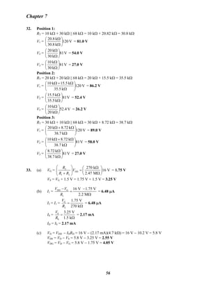 Chapter 7
32. Position 1:
RT = 10 kΩ + 30 kΩ || 68 kΩ = 10 kΩ + 20.82 kΩ = 30.8 kΩ
V1 = V120
k8.30
k20.8
⎟
⎠
⎞
⎜
⎝
⎛
Ω
Ω
= 81.0 V
V2 = V81
k30
k20
⎟
⎠
⎞
⎜
⎝
⎛
Ω
Ω
= 54.0 V
V3 = V81
k30
k10
⎟
⎠
⎞
⎜
⎝
⎛
Ω
Ω
= 27.0 V
Position 2:
RT = 20 kΩ + 20 kΩ || 68 kΩ = 20 kΩ + 15.5 kΩ = 35.5 kΩ
V1 = V120
k5.35
k5.15k10
⎟
⎠
⎞
⎜
⎝
⎛
Ω
Ω+Ω
= 86.2 V
V2 = V81
k5.35
k15.5
⎟
⎠
⎞
⎜
⎝
⎛
Ω
Ω
= 52.4 V
V3 = V52.4
k20
k10
⎟
⎠
⎞
⎜
⎝
⎛
Ω
Ω
= 26.2 V
Position 3:
RT = 30 kΩ + 10 kΩ || 68 kΩ = 30 kΩ + 8.72 kΩ = 38.7 kΩ
V1 = V120
k7.38
k72.8k20
⎟
⎠
⎞
⎜
⎝
⎛
Ω
Ω+Ω
= 89.0 V
V2 = V81
k7.38
k72.8k10
⎟
⎠
⎞
⎜
⎝
⎛
Ω
Ω+Ω
= 58.0 V
V3 = V81
k7.38
k8.72
⎟
⎠
⎞
⎜
⎝
⎛
Ω
Ω
= 27.0 V
33. (a) VG = 2
DD
1 2
270 k
16 V
2.47 M
R
V
R R
⎛ ⎞ Ω⎛ ⎞
=⎜ ⎟ ⎜ ⎟
+ Ω⎝ ⎠⎝ ⎠
= 1.75 V
VS = VG + 1.5 V = 1.75 V + 1.5 V = 3.25 V
(b) I1 = DD G
1
16 V 1.75 V
2.2 M
V V
R
− −
=
Ω
= 6.48 μA
I2 = I1 = G
2
1.75 V
270 k
V
R
=
Ω
= 6.48 μA
IS = S
S
3.25 V
1.5 k
V
R
=
Ω
= 2.17 mA
ID = IS = 2.17 mA
(c) VD = VDD − IDRD = 16 V − (2.17 mA)(4.7 kΩ) = 16 V − 10.2 V = 5.8 V
VDS = VD − VS = 5.8 V − 3.25 V = 2.55 V
VDG = VD − VG = 5.8 V − 1.75 V = 4.05 V
56
 