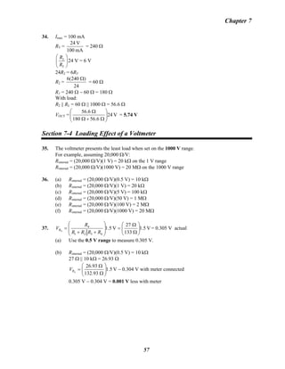 Chapter 7
34. Imax = 100 mA
RT =
mA100
V24
= 240 Ω
2
T
24 V
R
R
⎛ ⎞
⎜ ⎟
⎝ ⎠
= 6 V
24R2 = 6RT
R2 =
24
)240(6 Ω
= 60 Ω
R1 = 240 Ω − 60 Ω = 180 Ω
With load:
R2 || RL = 60 Ω || 1000 Ω = 56.6 Ω
VOUT = V24
6.56180
6.56
⎟⎟
⎠
⎞
⎜⎜
⎝
⎛
Ω+Ω
Ω
= 5.74 V
Section 7-4 Loading Effect of a Voltmeter
35. The voltmeter presents the least load when set on the 1000 V range.
For example, assuming 20,000 Ω/V:
Rinternal = (20,000 Ω/V)(1 V) = 20 kΩ on the 1 V range
Rinternal = (20,000 Ω/V)(1000 V) = 20 MΩ on the 1000 V range
36. (a) Rinternal = (20,000 Ω/V)(0.5 V) = 10 kΩ
(b) Rinternal = (20,000 Ω/V)(1 V) = 20 kΩ
(c) Rinternal = (20,000 Ω/V)(5 V) = 100 kΩ
(d) Rinternal = (20,000 Ω/V)(50 V) = 1 MΩ
(e) Rinternal = (20,000 Ω/V)(100 V) = 2 MΩ
(f) Rinternal = (20,000 Ω/V)(1000 V) = 20 MΩ
37. V1.5
133
27
V1.5
4321
4
4 ⎟⎟
⎠
⎞
⎜⎜
⎝
⎛
Ω
Ω
=
⎟
⎟
⎠
⎞
⎜
⎜
⎝
⎛
++
=
RRRR
R
VR = 0.305 V actual
(a) Use the 0.5 V range to measure 0.305 V.
(b) Rinternal = (20,000 Ω/V)(0.5 V) = 10 kΩ
27 Ω || 10 kΩ = 26.93 Ω
V1.5
93.132
93.26
4 ⎟⎟
⎠
⎞
⎜⎜
⎝
⎛
Ω
Ω
=RV − 0.304 V with meter connected
0.305 V − 0.304 V = 0.001 V less with meter
57
 