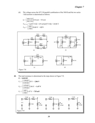 Chapter 7
(d) The voltage across the 437.5 Ω parallel combination of the 560 Ω and the two series
1 kΩ resistors is determined as follows:
I4 = mA114
5.965
5.468
⎟⎟
⎠
⎞
⎜⎜
⎝
⎛
Ω
Ω
= 55 mA
V437.5 Ω = I4(437.5 Ω) = (55 mA)(437.5 Ω) = 24.06 V
VAB = V06.24
k2
k1
⎟
⎠
⎞
⎜
⎝
⎛
Ω
Ω
= 12 V
Figure 7-8
40. The total resistance is determined in the steps shown in Figure 7-9.
RT = 6.66 kΩ
VA = V18
k66.6
k06.1
⎟
⎠
⎞
⎜
⎝
⎛
Ω
Ω
= 2.86 V
VB =B V86.2
k05.2
k05.1
⎟
⎠
⎞
⎜
⎝
⎛
Ω
Ω
= 1.47 V
VC = V47.1
k2
k1
⎟
⎠
⎞
⎜
⎝
⎛
Ω
Ω
= 735 mV
Figure 7-9
59
 