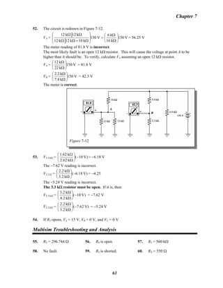 Chapter 7
52. The circuit is redrawn in Figure 7-12.
VA = V150
k16
k6
V150
k10k12k12
k12k12
⎟
⎠
⎞
⎜
⎝
⎛
Ω
Ω
=
⎟
⎟
⎠
⎞
⎜
⎜
⎝
⎛
Ω+ΩΩ
ΩΩ
= 56.25 V
The meter reading of 81.8 V is incorrect.
The most likely fault is an open 12 kΩ resistor. This will cause the voltage at point A to be
higher than it should be. To verify, calculate VA assuming an open 12 kΩ resistor.
VA = V150
k22
k12
⎟
⎠
⎞
⎜
⎝
⎛
Ω
Ω
= 81.8 V
VB =B V150
k8.7
k2.2
⎟
⎠
⎞
⎜
⎝
⎛
Ω
Ω
= 42.3 V
The meter is correct.
Figure 7-12
53. V3.3 kΩ = V)10(
k2.62
k62.1
−⎟
⎠
⎞
⎜
⎝
⎛
Ω
Ω
= −6.18 V
The −7.62 V reading is incorrect.
V2.2 Ω = V)18.6(
k3.2
k2.2
−⎟
⎠
⎞
⎜
⎝
⎛
Ω
Ω
= −4.25
The −5.24 V reading is incorrect.
The 3.3 kΩ resistor must be open. If it is, then
V3.3 kΩ = V)10(
k4.2
k2.3
−⎟
⎠
⎞
⎜
⎝
⎛
Ω
Ω
= −7.62 V
V2.2 kΩ = V)62.7(
k3.2
k2.2
−⎟
⎠
⎞
⎜
⎝
⎛
Ω
Ω
= −5.24 V
54. If R2 opens, VA = 15 V, VB = 0 V, and VB
C = 0 V
Multisim Troubleshooting and Analysis
55. RT = 296.744 Ω 56. R4 is open. 57. R3 = 560 kΩ
58. No fault. 59. R5 is shorted. 60. RX = 550 Ω
63
 