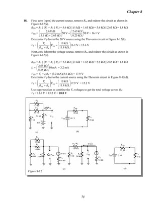 Chapter 8
18. First, zero (open) the current source, remove R4, and redraw the circuit as shown in
Figure 8-12(a).
RTH = R3 || (R1 + R2 || R5) = 5.6 kΩ || (1 kΩ + 1.65 kΩ) = 5.6 kΩ || 2.65 kΩ = 1.8 kΩ
VTH = V50
k8.25
k2.65
V50
k65.2k6.5
k65.2
⎟
⎠
⎞
⎜
⎝
⎛
Ω
Ω
=⎟
⎠
⎞
⎜
⎝
⎛
Ω+Ω
Ω
= 16.1 V
Determine V4 due to the 50 V source using the Thevenin circuit in Figure 8-12(b).
V4 = 4
TH
TH 4
10 k
16.1 V
11.8 k
R
V
R R
⎛ ⎞ Ω⎛ ⎞
=⎜ ⎟ ⎜ ⎟
+ Ω⎝ ⎠⎝ ⎠
= 13.6 V
Next, zero (short) the voltage source, remove R4, and redraw the circuit as shown in
Figure 8-12(c).
RTH = R3 || (R1 + R2 || R5) = 5.6 kΩ || (1 kΩ + 1.65 kΩ) = 5.6 kΩ || 2.65 kΩ = 1.8 kΩ
I3 = mA10
k25.8
k2.65
⎟
⎠
⎞
⎜
⎝
⎛
Ω
Ω
= 3.2 mA
VTH = V3 = I3R3 = (3.2 mA)(5.6 kΩ) = 17.9 V
Determine V4 due to the current source using the Thevenin circuit in Figure 8-12(d).
V4 = 4
TH
TH 4
10 k
17.9 V
11.8 k
R
V
R R
⎛ ⎞ Ω⎛ ⎞
=⎜ ⎟ ⎜ ⎟
+ Ω⎝ ⎠⎝ ⎠
= 15.2 V
Use superposition to combine the V4 voltages to get the total voltage across R4:
V4 = 13.6 V + 15.2 V = 28.8 V
Figure 8-12
73
 