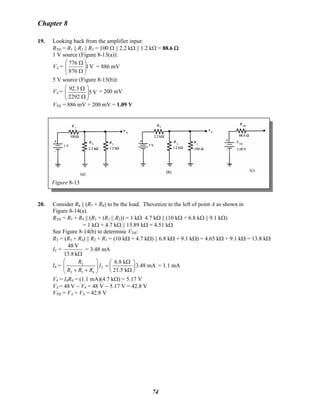 Chapter 8
19. Looking back from the amplifier input:
RTH = R1 || R2 || R3 = 100 Ω || 2.2 kΩ || 1.2 kΩ = 88.6 Ω
1 V source (Figure 8-13(a)):
VA = V1
876
776
⎟⎟
⎠
⎞
⎜⎜
⎝
⎛
Ω
Ω
= 886 mV
5 V source (Figure 8-13(b)):
VA = V5
2292
3.92
⎟⎟
⎠
⎞
⎜⎜
⎝
⎛
Ω
Ω
= 200 mV
VTH = 886 mV + 200 mV = 1.09 V
Figure 8-13
20. Consider R6 || (R7 + R8) to be the load. Thevenize to the left of point A as shown in
Figure 8-14(a).
RTH = R5 + R4 || (R3 + (R1 || R2)) = 1 kΩ 4.7 kΩ || (10 kΩ + 6.8 kΩ || 9.1 kΩ)
= 1 kΩ + 4.7 kΩ || 13.89 kΩ = 4.51 kΩ
See Figure 8-14(b) to determine VTH:
RT = (R3 + R4) || R2 + R1 = (10 kΩ + 4.7 kΩ) || 6.8 kΩ + 9.1 kΩ) = 4.65 kΩ + 9.1 kΩ = 13.8 kΩ
IT =
Ωk13.8
V48
= 3.48 mA
I4 = 2
T
2 3 4
6.8 k
3.48 mA
21.5 k
R
I
R R R
⎛ ⎞ Ω⎛ ⎞
=⎜ ⎟ ⎜ ⎟
+ + Ω⎝ ⎠⎝ ⎠
= 1.1 mA
V4 = I4R4 = (1.1 mA)(4.7 kΩ) = 5.17 V
VX = 48 V − V4 = 48 V − 5.17 V = 42.8 V
VTH = VA = VX = 42.8 V
74
 