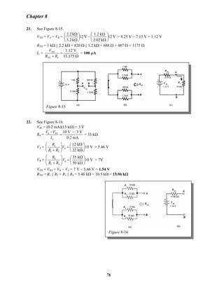 Chapter 8
21. See Figure 8-15.
VTH = VA − VB =B V12
k02.2
k1.2
V12
k2.3
k2.2
⎟
⎠
⎞
⎜
⎝
⎛
Ω
Ω
−⎟
⎠
⎞
⎜
⎝
⎛
Ω
Ω
= 8.25 V − 7.13 V = 1.12 V
RTH = 1 kΩ || 2.2 kΩ + 820 Ω || 1.2 kΩ = 688 Ω + 487 Ω = 1175 Ω
IL = TH
TH
1.12 V
11,175L
V
R R
=
+ Ω
= 100 μA
Figure 8-15
22. See Figure 8-16.
VR3 = (0.2 mA)(15 kΩ) = 3 V
R4 = S 3
4
10 V 3 V
0.2 mA
RV V
I
− −
= = 35 kΩ
VA = 2
S
1 2
12 k
10 V
22 k
R
V
R R
⎛ ⎞ Ω⎛ ⎞
=⎜ ⎟ ⎜ ⎟
+ Ω⎝ ⎠⎝ ⎠
= 5.46 V
VB =B
4
S
3 4
35 k
10 V
50 k
R
V
R R
⎛ ⎞ Ω⎛ ⎞
=⎜ ⎟ ⎜ ⎟
+ Ω⎝ ⎠⎝ ⎠
= 7V
VTH = VBA = VB − VB
A = 7 V − 5.46 V = 1.54 V
RTH = R1 || R2 + R3 || R4 = 5.46 kΩ + 10.5 kΩ = 15.96 kΩ
Figure 8-16
76
 