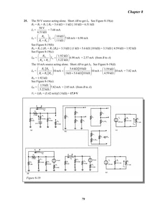 Chapter 8
25. The 50 V source acting alone. Short AB to get IN. See Figure 8-19(a):
RT = R3 + R1 || R4 = 5.6 kΩ + 1 kΩ || 10 kΩ = 6.51 kΩ
IT =
Ωk6.51
V50
= 7.68 mA
IN = mA7.68
k11
k10
41
4
⎟
⎠
⎞
⎜
⎝
⎛
Ω
Ω
=⎟⎟
⎠
⎞
⎜⎜
⎝
⎛
+
TI
RR
R
= 6.98 mA
See Figure 8-19(b):
RN = R2 || (R1 + R3 ||R4) = 3.3 kΩ || (1 kΩ + 5.6 kΩ ||10 kΩ) = 3.3 kΩ || 4.59 kΩ = 1.92 kΩ
See Figure 8-19(c):
IR5 = N
N
N 5
1.92 k
6.98 mA
5.22 k
R
I
R R
⎛ ⎞ Ω⎛ ⎞
=⎜ ⎟ ⎜ ⎟
+ Ω⎝ ⎠⎝ ⎠
= 2.57 mA (from B to A)
The 10 mA source acting alone. Short AB to get IN. See Figure 8-19(d):
IN = mA10
k59.4
k3.59
mA10
k10k6.5k1
k10k6.5
mA10
431
43
⎟
⎠
⎞
⎜
⎝
⎛
Ω
Ω
=
⎟
⎟
⎠
⎞
⎜
⎜
⎝
⎛
ΩΩ+Ω
ΩΩ
=
⎟
⎟
⎠
⎞
⎜
⎜
⎝
⎛
+ RRR
RR
= 7.82 mA
RN = 1.92 kΩ
See Figure 8-19(e):
IR5 = mA7.82
k22.5
k1.9
⎟
⎠
⎞
⎜
⎝
⎛
Ω
Ω
= 2.85 mA (from B to A)
V5 = I5R5 = (5.42 mA)(3.3 kΩ) = 17.9 V
Figure 8-19
79
 