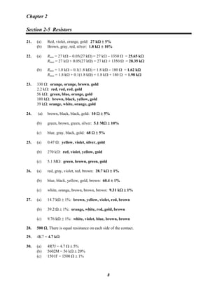Chapter 2
Section 2-5 Resistors
21. (a) Red, violet, orange, gold: 27 kΩ ± 5%
(b) Brown, gray, red, silver: 1.8 kΩ ± 10%
22. (a) Rmin = 27 kΩ − 0.05(27 kΩ) = 27 kΩ − 1350 Ω = 25.65 kΩ
Rmax = 27 kΩ + 0.05(27 kΩ) = 27 kΩ + 1350 Ω = 28.35 kΩ
(b) Rmin = 1.8 kΩ − 0.1(1.8 kΩ) = 1.8 kΩ − 180 Ω = 1.62 kΩ
Rmax = 1.8 kΩ + 0.1(1.8 kΩ) = 1.8 kΩ + 180 Ω = 1.98 kΩ
23. 330 Ω: orange, orange, brown. gold
2.2 kΩ: red, red, red, gold
56 kΩ: green, blue, orange, gold
100 kΩ: brown, black, yellow, gold
39 kΩ: orange, white, orange, gold
24. (a) brown, black, black, gold: 10 Ω ± 5%
(b) green, brown, green, silver: 5.1 MΩ ± 10%
(c) blue, gray, black, gold: 68 Ω ± 5%
25. (a) 0.47 Ω: yellow, violet, silver, gold
(b) 270 kΩ: red, violet, yellow, gold
(c) 5.1 MΩ: green, brown, green, gold
26. (a) red, gray, violet, red, brown: 28.7 kΩ ± 1%
(b) blue, black, yellow, gold, brown: 60.4 ± 1%
(c) white, orange, brown, brown, brown: 9.31 kΩ ± 1%
27. (a) 14.7 kΩ ± 1%: brown, yellow, violet, red, brown
(b) 39.2 Ω ± 1%: orange, white, red, gold, brown
(c) 9.76 kΩ ± 1%: white, violet, blue, brown, brown
28. 500 Ω, There is equal resistance on each side of the contact.
29. 4K7 = 4.7 kΩ
30. (a) 4R7J = 4.7 Ω ± 5%
(b) 5602M = 56 kΩ ± 20%
(c) 1501F = 1500 Ω ± 1%
8
 