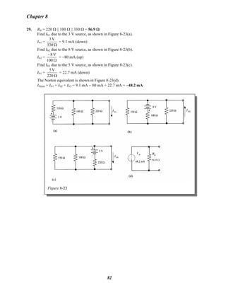 Chapter 8
29. RN = 220 Ω || 100 Ω || 330 Ω = 56.9 Ω
Find IN1 due to the 3 V source, as shown in Figure 8-23(a).
IN1 =
Ω330
V3
= 9.1 mA (down)
Find IN2 due to the 8 V source, as shown in Figure 8-23(b).
IN2 =
Ω
−
100
V8
= −80 mA (up)
Find IN3 due to the 5 V source, as shown in Figure 8-23(c).
IN1 =
Ω220
V5
= 22.7 mA (down)
The Norton equivalent is shown in Figure 8-23(d).
IN(tot) = IN1 + IN2 + IN3 = 9.1 mA − 80 mA + 22.7 mA = −48.2 mA
56.9 Ω
Figure 8-23
82
 