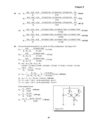 Chapter 8
35. (a) RA =
22
876
22
)18)(22()18)(12()22)(12(
2
323121
=
Ω
ΩΩ+ΩΩ+ΩΩ
=
++
R
RRRRRR
= 39.8 Ω
RB =B
12
876
12
)18)(22()18)(12()22)(12(
1
323121
=
Ω
ΩΩ+ΩΩ+ΩΩ
=
++
R
RRRRRR
= 73 Ω
RC =
18
876
18
)18)(22()18)(12()22)(12(
3
323121
=
Ω
ΩΩ+ΩΩ+ΩΩ
=
++
R
RRRRRR
= 48.7 Ω
(b) RA =
Ω
ΩΩ+ΩΩ+ΩΩ
=
++
k3.3
)k7.4)(k3.3()k7.4)(k8.6()k3.3)(k8.6(
2
323121
R
RRRRRR
= 21.2 kΩ
RB =B
Ω
ΩΩ+ΩΩ+ΩΩ
=
++
k8.6
)k7.4)(k3.3()k7.4)(k8.6()k3.3)(k8.6(
1
323121
R
RRRRRR
= 10.3 kΩ
RC =
Ω
ΩΩ+ΩΩ+ΩΩ
=
++
k7.4
)k7.4)(k3.3()k7.4)(k8.6()k3.3)(k8.6(
3
323121
R
RRRRRR
= 14.9 kΩ
36. Convert the delta formed by R3, R4, and R5 to a Wye configuration. See Figure 8-25:
RY1 =
Ω
ΩΩ
=
++ k1.43
)k12)(k22(
543
43
RRR
RR
= 6.13 kΩ
RY2 =
Ω
ΩΩ
=
++ k1.43
)k1.9)(k22(
543
53
RRR
RR
= 4.65 kΩ
RY3 =
Ω
ΩΩ
=
++ k1.43
)k1.9)(k12(
543
54
RRR
RR
= 2.53 kΩ
RT = (R1 + RY1) || (R2 + RY2) + RY3
= (10 kΩ + 6.13 kΩ) || (39 kΩ + 4.65 kΩ) + 2.53 kΩ = 11.78 kΩ + 2.53 kΩ = 14.3 kΩ
IT =
T
136 V 136 V
14.3 kR
=
Ω
= 9.5 mA
IR1 = IRY1 = mA5.9
k78.59
k65.43
2211
22
⎟
⎠
⎞
⎜
⎝
⎛
Ω
Ω
=⎟⎟
⎠
⎞
⎜⎜
⎝
⎛
+++
+
T
YY
Y
I
RRRR
RR
= 6.94 mA
IR2 = IRY2 = IT − IR1 = 9.5 mA − 6.94 mA = 2.56 mA
VB = VB
A − IR1R1 = 136 V − (6.94 mA)(10 kΩ) = 66.6 V
VC = VA − IR2R2 = 136 V − (2.56 mA)(39 kΩ) = 36.16 V
In the original circuit:
Figure 8-25
IR4 =
Ω
=
k12
V6.66
4R
VB
= 5.55 mA
IR5 =
Ω
=
k9.1
V16.36
5R
VC
= 3.97 mA
IR3 =
Ω
−
=
−
k22
V36.16V6.66
3R
VV CB
= 1.38 mA
85
 