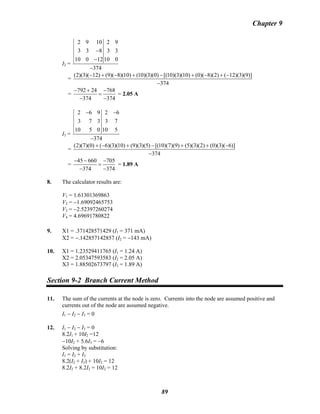 Chapter 9
I2 =
2 9 10 2 9
3 3 8 3 3
10 0 12 10 0
374
−
−
−
=
(2)(3)( 12) (9)( 8)(10) (10)(3)(0) [(10)(3)(10) (0)( 8)(2) ( 12)(3)(9)]
374
− + − + − + − + −
−
=
792 24 768
374 374
− + −
=
− −
= 2.05 A
I3 =
2 6 9 2 6
3 7 3 3 7
10 5 0 10 5
374
− −
−
=
(2)(7)(0) ( 6)(3)(10) (9)(3)(5) [(10)(7)(9) (5)(3)(2) (0)(3)( 6)]
374
+ − + − + + −
−
=
45 660 705
374 374
− − −
=
− −
= 1.89 A
8. The calculator results are:
V1 = 1.61301369863
V2 = −1.69092465753
V3 = −2.52397260274
V4 = 4.69691780822
9. X1 = .371428571429 (I1 = 371 mA)
X2 = −.142857142857 (I2 = −143 mA)
10. X1 = 1.23529411765 (I1 = 1.24 A)
X2 = 2.05347593583 (I2 = 2.05 A)
X3 = 1.88502673797 (I3 = 1.89 A)
Section 9-2 Branch Current Method
11. The sum of the currents at the node is zero. Currents into the node are assumed positive and
currents out of the node are assumed negative.
I1 − I2 − I3 = 0
12. I1 − I2 − I3 = 0
8.2I1 + 10I2 =12
−10I2 + 5.6I3 = −6
Solving by substitution:
I1 = I2 + I3
8.2(I2 + I3) + 10I2 = 12
8.2I2 + 8.2I3 = 10I2 = 12
89
 