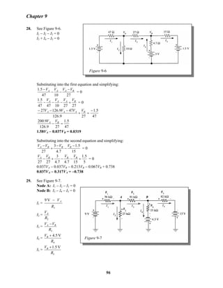 Chapter 9
Figure 9-6
28. See Figure 9-6.
I1 − I2 − I3 = 0
I3 + I4 − I5 = 0
Substituting into the first equation and simplifying:
271047
5.1 BAAA VVVV −
−−
−
= 0
2727104747
5.1 BAAA VVVV
+−−− = 0
47
5.1
279.126
479.12627 −
=+
−−− BAAA VVVV
47
5.1
279.126
9.200
=− BA VV
1.58VA − 0.037VB = 0.0319B
Substituting into the second equation and simplifying:
15
5.1
7.4
3
27
−
−
−
+
− BBBA VVVV
= 0
5
5.1
157.47.4
3
2727
+−−+− BBBA VVVV
= 0
0.037VA − 0.037VB − 0.213VB
BB − 0.067VB + 0.738B
0.037VA − 0.317VA = −0.738
29. See Figure 9-7.
Node A: I1 − I2 − I3 = 0
Figure 9-7
Node B: I3 − I4 − I5 = 0
I1 =
1
V9
R
VA−
I2 =
2R
VA
I3 =
3R
VV BA −
I4 =
4
V4.5
R
VB +
I5 =
5
V1.5
R
VB +
96
 