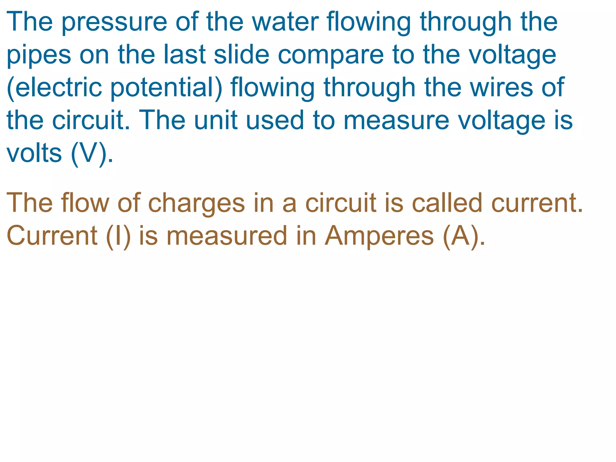 The pressure of the water flowing through the pipes on the last slide compare to the voltage (electric potential) flowing through the wires of the circuit. The unit used to measure voltage is volts (V). The flow of charges in a circuit is called current. Current (I) is measured in Amperes (A). 
