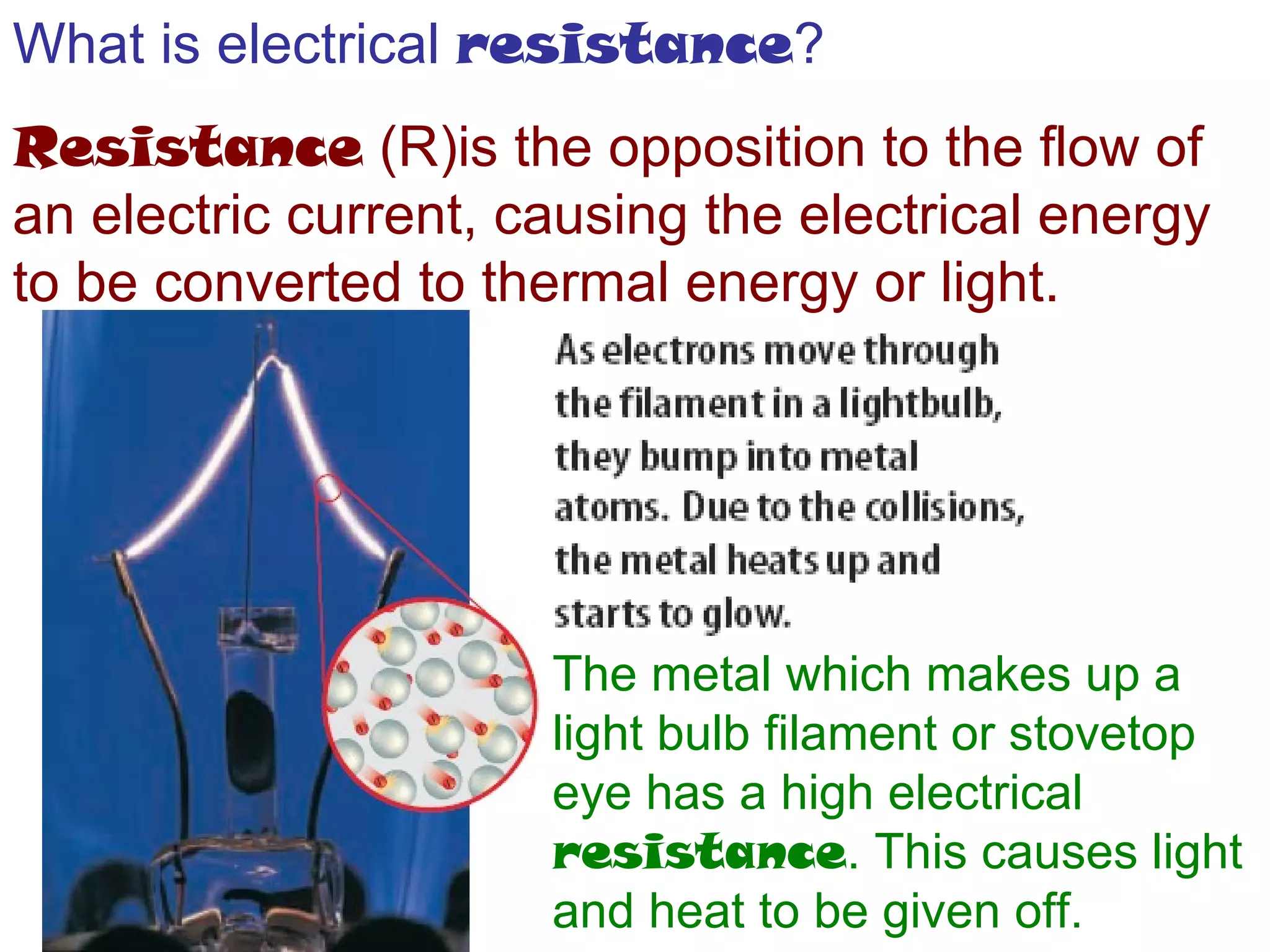 What is electrical  resistance ? Resistance  (R)is the opposition to the flow of an electric current, causing the electrical energy to be converted to thermal energy or light. The metal which makes up a light bulb filament or stovetop eye has a high electrical  resistance . This causes light and heat to be given off. 