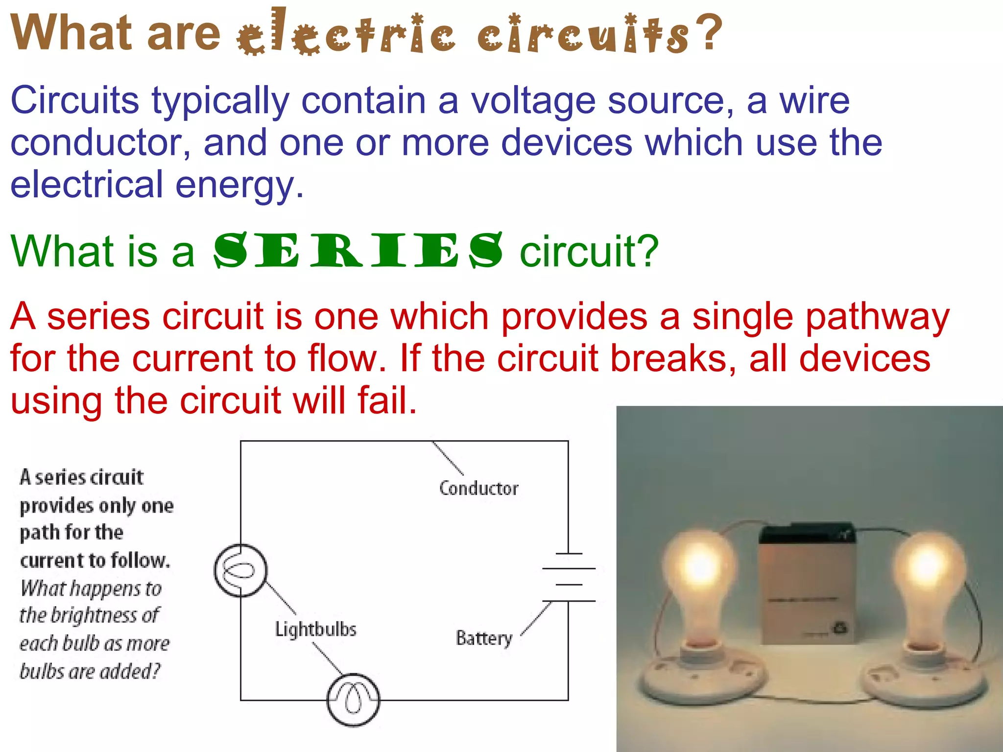 What are  electric circuits ? Circuits typically contain a voltage source, a wire conductor, and one or more devices which use the electrical energy. What is a  series  circuit?  A series circuit is one which provides a single pathway for the current to flow. If the circuit breaks, all devices using the circuit will fail. 