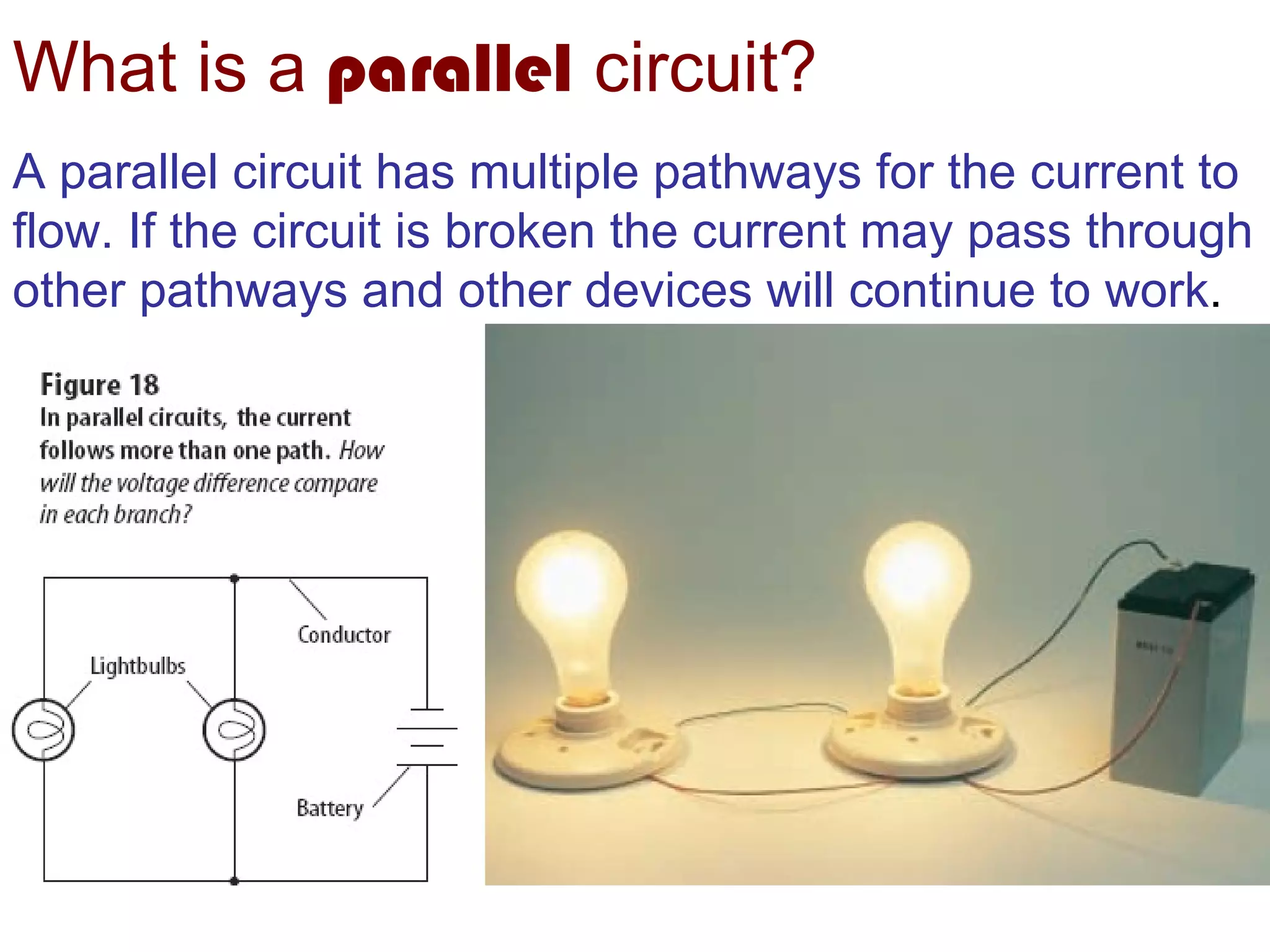 What is a  parallel   circuit? A parallel circuit has multiple pathways for the current to flow. If the circuit is broken the current may pass through other pathways and other devices will continue to work . 