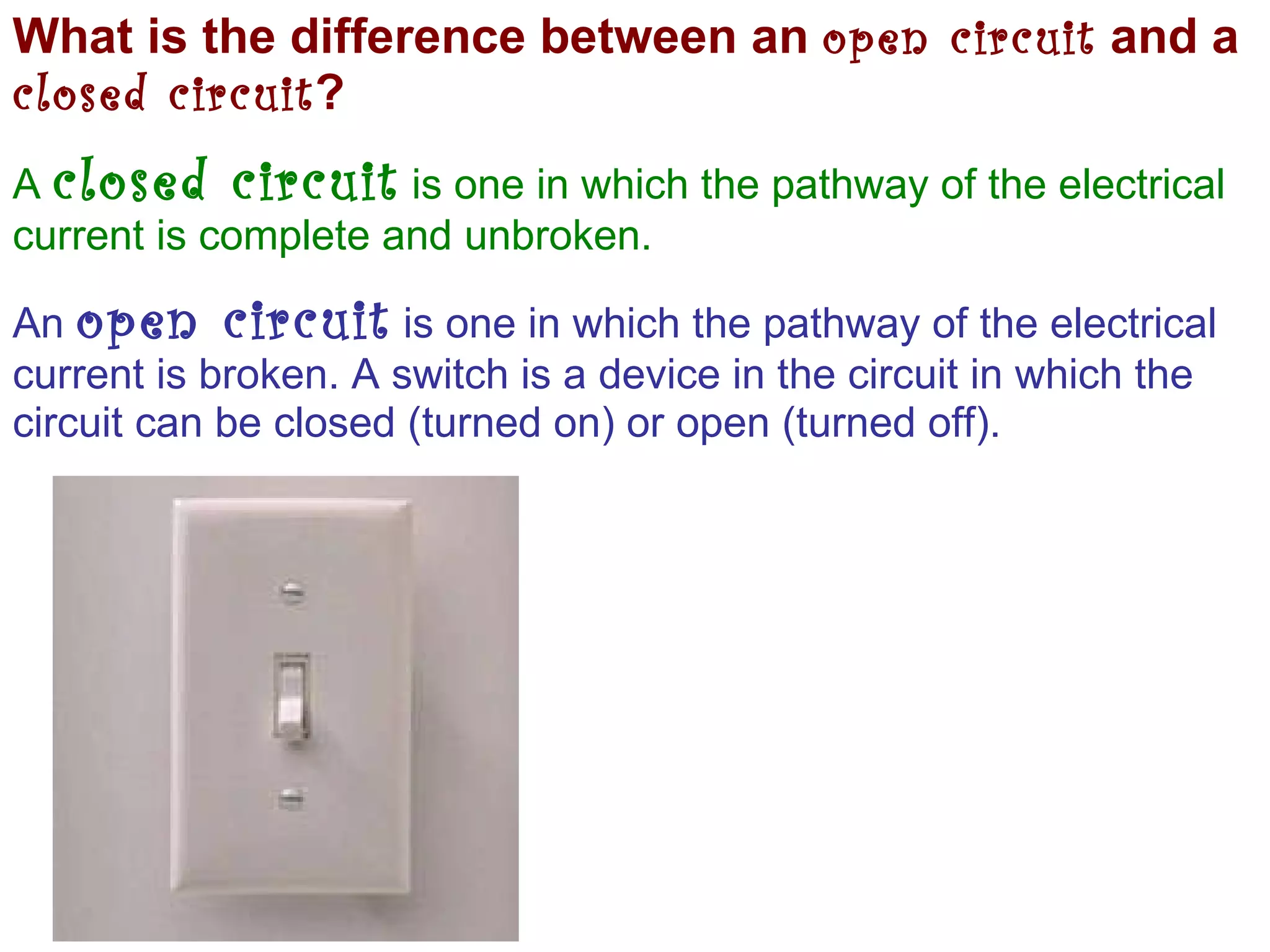 What is the difference between an  open circuit  and a  closed circuit ? A  closed circuit  is one in which the pathway of the electrical current is complete and unbroken. An  open circuit  is one in which the pathway of the electrical current is broken. A switch is a device in the circuit in which the circuit can be closed (turned on) or open (turned off). 