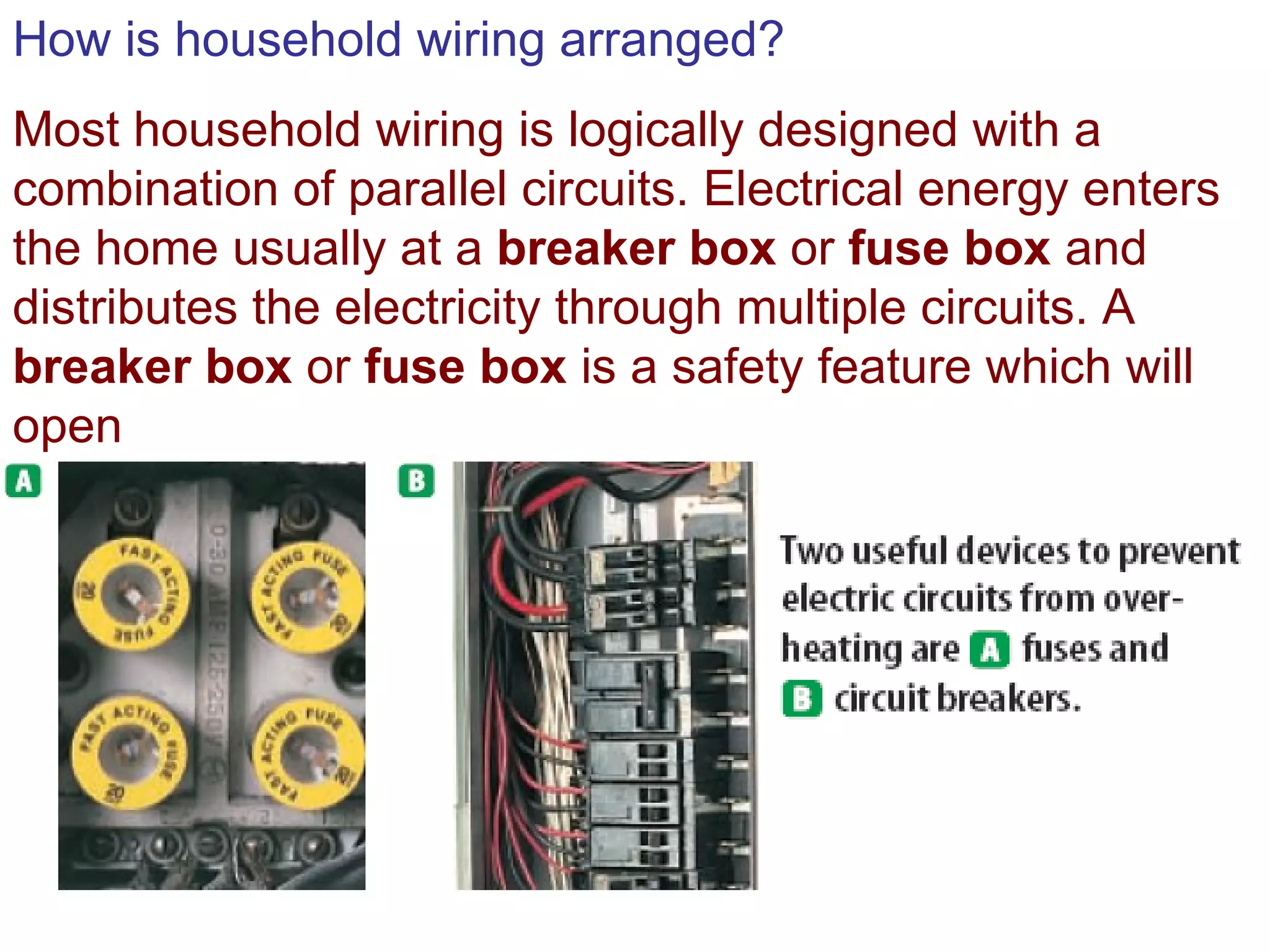 How is household wiring arranged? Most household wiring is logically designed with a combination of parallel circuits. Electrical energy enters the home usually at a  breaker box  or  fuse box  and distributes the electricity through multiple circuits. A  breaker box  or  fuse box  is a safety feature which will open  