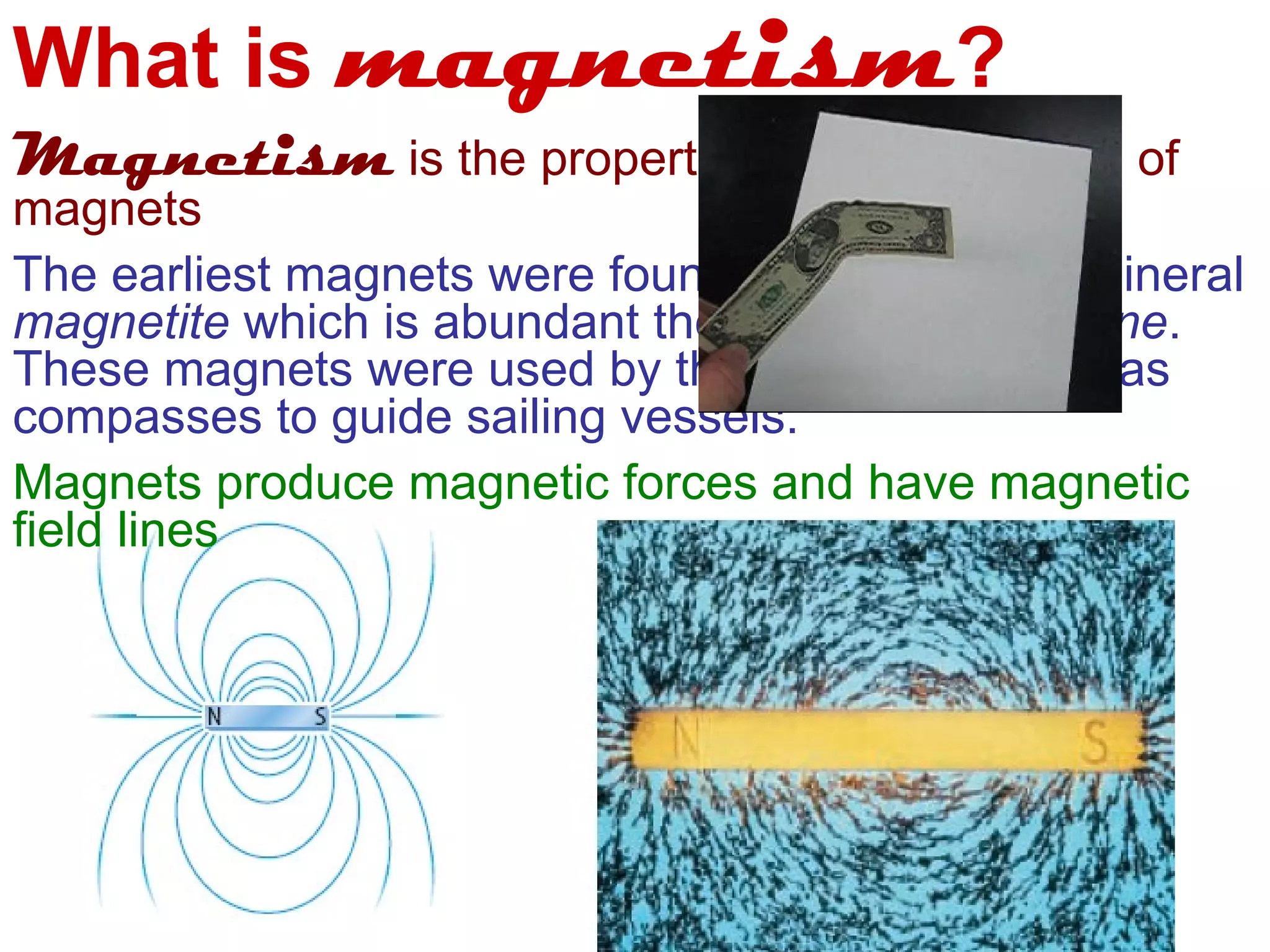 What is  magnetism ? Magnetism  is the properties and interactions of magnets The earliest magnets were found naturally in the mineral  magnetite  which is abundant the rock-type  lodestone . These magnets were used by the ancient peoples as compasses to guide sailing vessels. Magnets produce magnetic forces and have magnetic field lines 