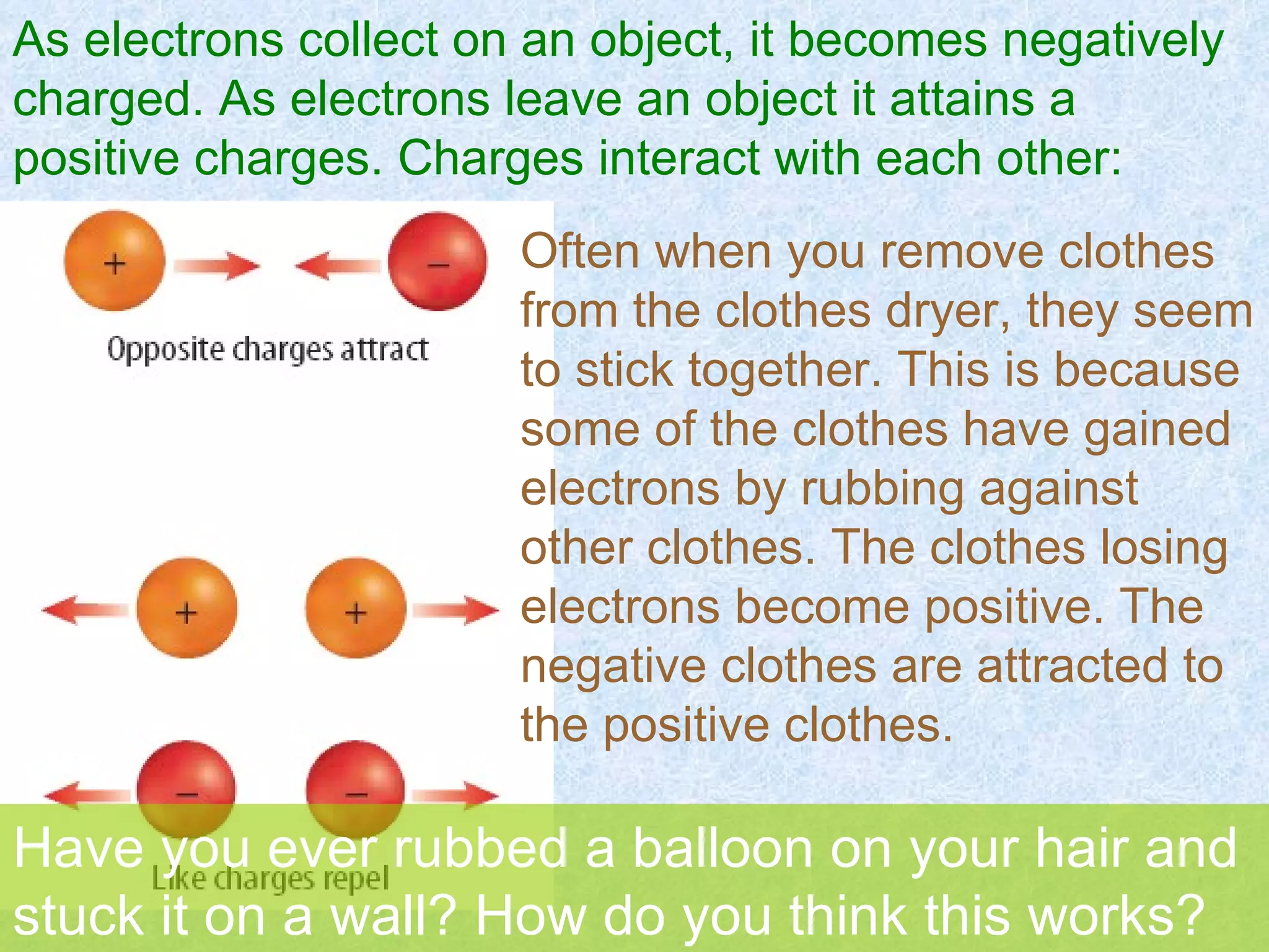 As electrons collect on an object, it becomes negatively charged. As electrons leave an object it attains a positive charges. Charges interact with each other: Often when you remove clothes from the clothes dryer, they seem to stick together. This is because some of the clothes have gained electrons by rubbing against other clothes. The clothes losing electrons become positive. The negative clothes are attracted to the positive clothes. Have you ever rubbed a balloon on your hair and stuck it on a wall? How do you think this works? 