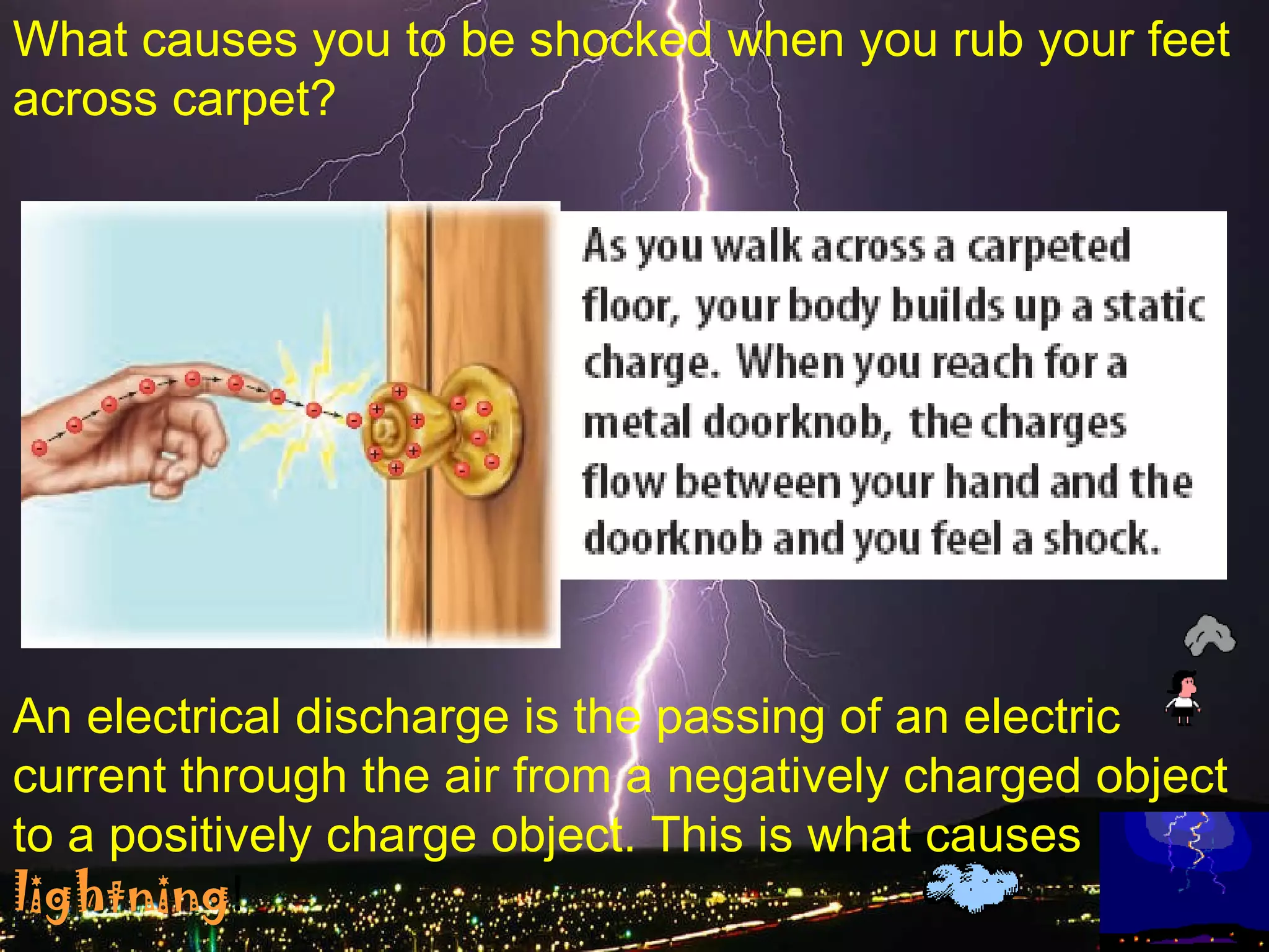 What causes you to be shocked when you rub your feet across carpet? An electrical discharge is the passing of an electric current through the air from a negatively charged object to a positively charge object. This is what causes   lightning ! 