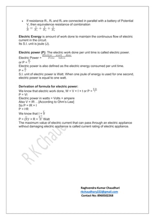  If resistance R1, R2 and R3 are connected in parallel with a battery of Potential
V, then equivalence resistance of combination
Electric Energy is amount of work done to maintain the continuous flow of electric
current in the circuit.
Its S.I. unit is joule (J).
Electric power (P): The electric work done per unit time is called electric power.
Electric Power =
or P =
Electric power is also defined as the electric energy consumed per unit time.
P =
S.I. unit of electric power is Watt. When one joule of energy is used for one second,
electric power is equal to one watt.
Derivation of formula for electric power:
We know that electric work done, W = V × I × t or P =
P = VI
Electric power in watts = Volts × ampere
Also V = IR …[According to Ohm’s Law]
So P = IR × I
P = I2R
We know that I =
P = ( )2 × R = Watt
The maximum value of electric current that can pass through an electric appliance
without damaging electric appliance is called current rating of electric appliance.
Raghvendra Kumar Chaudhari
rkchaudhary222@gmail.com
Contact No: 8960502268
 